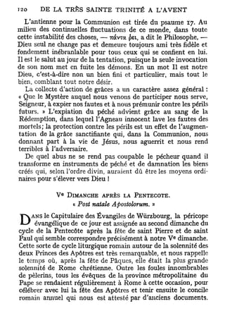 L'antienne pour la Communion est tirée du psaume 17. Au
milieu des continuelles fluctuations de ce monde, dans toute
cette instabilité des choses, — 7ràvxa pet, a dit le Philosophe, —
Dieu seul ne change pas et demeure toujours ami très fidèle et
fondement inébranlable pour tous ceux qui se confient en lui.
Il est le salut au jour de la tentation, puisque la seule invocation
de son nom met en fuite les démons. En un mot II est notre
Dieu, c'est-à-dire non un bien fini et particulier, mais tout le
bien, comblant tout notre désir.
   La collecte d'action de grâces a un caractère assez général :
 « Que le Mystère auquel nous venons de participer nous serve,
 Seigneur, à expier nos fautes et à nous prémunir contre les périls
 futurs. » L'expiation du péché advient grâce au sang de la
 Rédemption, dans lequel l'Agneau innocent lave les fautes des
 mortels; la protection contre les périls est un effet de l'augmen-
 tation de la grâce sanctifiante qui, dans la Communion, nous
 donnant part à la vie de Jésus, nous aguerrit et nous rend
 terribles à l'adversaire.
   De quel abus ne se rend pas coupable le pécheur quand il
transforme en instruments de péché et de damnation les biens
 créés qui, selon l'ordre divin, auraient dû être les moyens ordi-
naires pour s'élever vers Dieu !

                 e
             V       DIMANCHE APRÈS LA PENTECÔTE.
                      « Post natale Apostolorum. »
     ANS le Capitulaire des Évangiles de Wiirzbourg, la péricope
D     évangélique de ce jour est assignée au second dimanche du
cycle de la Pentecôte après la fête de saint Pierre et de saint
                                                       e
Paul qui semble correspondre précisément à notre V dimanche.
Cette sorte de cycle liturgique romain autour de la solennité des
deux Princes des Apôtres est très remarquable, et nous rappelle
le temps où, après la fête de Pâques, elle était la plus grande
solennité de Rome chrétienne. Outre les foules innombrables
de pèlerins, tous les évêques de la province métropolitaine du
Pape se rendaient régulièrement à Rome à cette occasion, pour
célébrer avec lui la fête des Apôtres et tenir ensuite le concile
romain annuel qui nous est attesté par d'anciens documents.
 