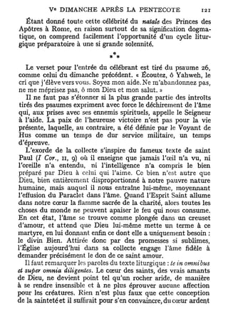 Étant donné toute cette célébrité du natale des Princes des
Apôtres à Rome, en raison surtout de sa signification dogma-
tique, on comprend facilement l'opportunité d'un cycle litur-
gique préparatoire à une si grande solennité.


    Le verset pour l'entrée du célébrant est tiré du psaume 26,
comme celui du dimanche précédent. « Écoutez, ô Yahweh, le
 cri que j'élève vers vous. Soyez mon aide. Ne m'abandonnez pas,
ne me méprisez pas, ô mon Dieu et mon salut. »
    Il ne faut pas s'étonner si la plus grande partie des introïts
 tirés des psaumes expriment avec force le déchirement de l'âme
qui, aux prises avec ses ennemis spirituels, appelle le Seigneur
 à l'aide. La paix de l'heureuse victoire n'est pas pour la vie
présente, laquelle, au contraire, a été définie par le Voyant de
Hus comme un temps de dm- service militaire, un temps
d'épreuve.
    L'exorde de la collecte s'inspire du fameux texte de saint
 Paul (I Cor., 11, 9) où il enseigne que jamais l'œil n'a vu, ni
l'oreille n'a entendu, ni l'intelligence n'a compris le bien
préparé par Dieu à celui qui l'aime. Ce bien n'est autre que
Dieu, bien entièrement disproportionné à notre pauvre nature
humaine, mais auquel il nous entraîne lui-même, moyennant
l'effusion du Paraclet dans l'âme. Quand l'Esprit Saint allume
dans notre cœur la flamme sacrée de la charité, alors toutes les
choses du monde ne peuvent apaiser le feu qui nous consume.
En cet état, l'âme se trouve comme plongée dans un creuset
d'amour, et attend que Dieu lui-même mette un terme à ce
martyre, en lui donnant enfin ce dont elle a uniquement besoin :
le divin Bien. Attirée donc par des promesses si sublimes,
l'Église aujourd'hui dans sa collecte engage lame fidèle à
demander précisément le don de ce saint amour.
    Il faut remarquer les paroles du texte liturgique ; te in omnibus
et super omnia diligentes. Le cœur des saints, des vrais amants
de Dieu, ne devient point tel qu'un rocher aride, de manière
à se rendre insensible et à ne plus éprouver aucune affection
pour les créatures. Rien n'est plus faux que cette conception
de la sainteté et il suffirait pour s'en convaincre, du cœur ardent
 