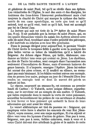 et généreux de saint Paul, tel qu'il se révèle dans ses épîtres.
 Les vicissitudes de l'Église, le sort des amis et des disciples, les
 trahisons des faux-frères l'émeuvent profondément mais c'est
 toujours la charité du Christ qui marque le rythme des batte-
ments de son cœur apostolique, en sorte que tout ce qu'il
entend, tout ce qu'il veut, tout ce qu'il fait, tout est accompli
par lui in Christo Iesu.
                                          r e
    La lecture qui suit est tirée de la I épître de saint Pierre
 (m, 8-15). Il est probable que la lecture de saint Pierre, qui, en
ces quatre dimanches voisins du natale des Apôtres alterne avec
celle de saint Paul, troublant ainsi l'ordre primitif des péricopes,
a été instituée en relation avec leur fête prochaine.
    Dans le passage désigné pour aujourd'hui, le premier Vicaire
du Christ invite le troupeau fidèle à garder avec la pratique des
plus belles vertus ce trésor de bénédiction qu'il a hérité du
Seigneur. Au dehors règne Néron, qui brûle, déshonore, con-
damne au bûcher tous ceux qui croient en Jésus. Les chrétiens,
au dire de Tacite lui-même, sont compris dans l'accusation non
seulement d'incendiaires de Rome, mais d'ennemis haineux du
genre humain. Il n'importe, enseigne l'Apôtre. Jésus lui-même
fut accusé des pires crimes, et II souffrit en silence, ne mena-
çant pas mais bénissant. Si les fidèles veulent suivre son exemple,
rien ne pourra leur nuire, puisque au jour de l'éternité Dieu Ieur
rendra au centuple tout ce dont ils auront été privés un
instant ici-bas.
   Le répons, emprunté au psaume 83, est commun au premier
lundi de Carême : 0 Yahweh, notre unique défense, regardez-
nous, car le serviteur est au compte de son maître. O Yahweh,
qui faites resplendir dans le monde la vertu de votre puissance,
accueillez favorablement les prières de vos serviteurs et étendez
en leur faveur ce bras puissant qui anéantit la force de leurs
adversaires qui sont aussi les vôtres.
   Le verset alléluiatique est tiré du psaume 20 : Seigneur, qui
employez votre force à abattre les ennemis du vrai Roi Jésus-
Christ, voyez comme, avec son corps mystique, Il s'en réjouit et
élève vers vous des hymnes d'action de grâces. Non pas à nous,
Seigneur, non pas à nous, faibles créatures, mais à vous et à
votre Christ doivent être attribués la gloire et le mérite de cette
 