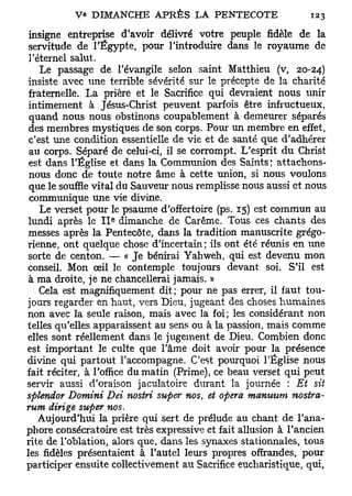 insigne entreprise d'avoir délivré votre peuple fidèle de la
 servitude de l'Egypte, pour l'introduire dans le royaume de
 l'éternel salut.
    Le passage de l'évangile selon saint Matthieu (v, 20-24)
 insiste avec une terrible sévérité sur le précepte de la charité
 fraternelle. La prière et le Sacrifice qui devraient nous unir
 intimement à Jésus-Christ peuvent parfois être infructueux,
 quand nous nous obstinons coupablement à demeurer séparés
 des membres mystiques de son corps. Pour un membre en effet,
 c'est une condition essentielle de vie et de santé que d'adhérer
 au corps. Séparé de celui-ci, il se corrompt. L'esprit du Christ
 est dans l'Église et dans la Communion des Saints; attachons-
 nous donc de toute notre âme à cette union, si nous voulons
 que le souffle vital du Sauveur nous remplisse nous aussi et nous
 communique une vie divine.
    Le verset pour le psaume d'offertoire (ps. 15) est commun au
 lundi après le 11^ dimanche de Carême. Tous ces chants des
 messes après la Pentecôte, dans la tradition manuscrite grégo-
rienne, ont quelque chose d'incertain; ils ont été réunis en une
sorte de centon. — « Je bénirai Yahweh, qui est devenu mon
conseil. Mon œil le contemple toujours devant soi. S'il est
 à ma droite, je ne chancellerai jamais. »
    Cela est magnifiquement dit; pour ne pas errer, il faut tou-
jours regarder en haut, vers Dieu, jugeant des choses humaines
non avec la seule raison, mais avec la foi; les considérant non
telles qu'elles apparaissent au sens ou à la passion, mais comme
elles sont réellement dans le jugement de Dieu. Combien donc
est important le culte que l'âme doit avoir pour la présence
divine qui partout l'accompagne. C'est pourquoi l'Église nous
fait réciter, à l'office du matin (Prime), ce beau verset qui peut
servir aussi d'oraison jaculatoire durant la journée : Et sit
splendor Domini JDei nostri super nos, et opéra manuum nostra-
rum dirige super nos.
    Aujourd'hui la prière qui sert de prélude au chant de l'ana-
phore consécratoire est très expressive et fait allusion à l'ancien
rite de l'oblation, alors que, dans les synaxes stationnâtes, tous
les fidèles présentaient à l'autel leurs propres offrandes, pour
participer ensuite collectivement au Sacrifice eucharistique, qui,
 