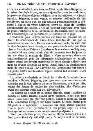 en ce cas, était offert pour tous. — C'est la primitive discipline de
la missa pro populo que, encore aujourd'hui, aux jours de fête,
les pasteurs d'âmes doivent célébrer pour leurs fidèles. — « Soyez
propice, Seigneur, à nos vœux, et recevez l'offrande de vos
serviteurs, en sorte que, ce que chacun personnellement a pré-
senté à l'autel en votre honneur, serve au salut de l'entière
communauté des fidèles. » On ne pouvait exprimer avec plus
de grâce l'efficacité de la Communion des Saints, dont le Sacri-
fice eucharistique est précisément le symbole et le gage.
   L'antienne pour la Communion est tirée du psaume 26, et
décrit les sentiments de l'âme fidèle inondée de joie par la
possession de son Dieu. En ces moments solennels, on sent tout
le vide des joies de ce monde, en comparaison de celle que Dieu
réserve à celui qui l'aime. « J'ai demandé une chose au Seigneur,
j'ai sollicité une chose de lui : c'est de demeurer tous les jours de
ma vie dans la maison de Dieu. » Nous pouvons demeurer
continuellement près du tabernacle eucharistique en esprit,
même quand les devoirs matériels de notre charge exigent que
nous en soyons éloignés de corps. Ainsi faisait la bienheureuse
                                 e
mère de celui qui, au I X Livre de ses Confessions put écrire :
Ad preiii nosiri sacramentum ligavit ancilla tua animam suam
                  x
vinculo fedei .
    La collecte eucharistique décrit les fruits de la sainte Com-
 munion. « Faites, Seigneur, que tous ceux que vous venez de
 rassasier par le don céleste de votre Sacrement, soient purifiés,
 même des fautes de malice les plus cachées, afin d'échapper
 aussi aux assauts insidieux de l'adversaire. »
    La liaison qu'établit ici la sainte liturgie, entre l'audace du
 démon et notre lâcheté quand nous péchons, n'est que trop
 vraie. C'est nous qui, par nos péchés, donnons force au diable
 et lui concédons l'empire sur nous-mêmes. Si nous étions plus
 diligents à le repousser, il n'aurait sur nous aucun pouvoir,
 comme Jésus le dit précisément à son propre sujet : « Venit
 prinoeps mundi huius, et in me non habet quidquam. »
    Pour pouvoir bien prier, c'est-à-dire élever son âme à Dieu, il
 faut que celle-ci s'y soit déjà préparée moyennant le détache-

  1. S. A u c ,   Confess. ; lib. IX, ch. xut, n.   36.
 