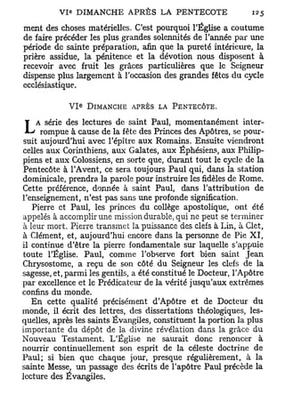 ment des choses matérielles. C'est pourquoi l'Église a coutume
de faire précéder les plus grandes solennités de l'année par une
période de sainte préparation, afin que la pureté intérieure, la
prière assidue, la pénitence et la dévotion nous disposent à
recevoir avec fruit les grâces particulières que le Seigneur
dispense plus largement à l'occasion des grandes fêtes du cycle
ecclésiastique.

                  E
             VI       DIMANCHE APRÈS LA PENTECÔTE.

    A série des lectures de saint Paul, momentanément inter-
L    rompue à cause de la fête des Princes des Apôtres, se pour-
suit aujourd'hui avec l'épître aux Romains. Ensuite viendront
celles aux Corinthiens, aux Galates, aux Éphésiens, aux Philip-
piens et aux Colossiens, en sorte que, durant tout le cycle de la
Pentecôte à l'Avent, ce sera toujours Paul qui, dans la station
dominicale, prendra la parole pour instruire les fidèles de Rome.
Cette préférence, donnée à saint Paul, dans l'attribution de
l'enseignement, n'est pas sans une profonde signification.
   Pierre et Paul, les princes du collège apostolique, ont été
appelés à accomplir une mission durable, qui ne peut se terminer
à leur mort. Pierre transmet la puissance des clefs à Lin, à Clet,
à Clément, et, aujourd'hui encore dans la personne de Pie X I ,
il continue d'être la pierre fondamentale sur laquelle s'appuie
toute l'Église. Paul, comme l'observe fort bien saint Jean
Chrysostome, a reçu de son côté du Seigneur les clefs de la
sagesse, et, parmi les gentils, a été constitué le Docteur, l'Apôtre
par excellence et le Prédicateur de la vérité jusqu'aux extrêmes
confins du monde.
   En cette qualité précisément d'Apôtre et de Docteur du
monde, il écrit des lettres, des dissertations théologiques, les-
quelles, après les saints Évangiles, constituent la portion la plus
importante du dépôt de la divine révélation dans la grâce du
Nouveau Testament. L'Église ne saurait donc renoncer à
nourrir continuellement son esprit de la céleste doctrine de
Paul; si bien que chaque jour, presque régulièrement, à la
sainte Messe, un passage des écrits de l'apôtre Paul précède la
lecture des Évangiles,
 