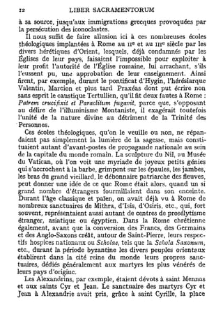 à sa source, jusqu'aux immigrations grecques provoquées par
 la persécution des iconoclastes.
    Il nous suffit de faire allusion ici à ces nombreuses écoles
                                         e          e
 théologiques implantées à Rome au 11 et au i n siècle par les
 divers hérétiques d'Orient, lesquels, déjà condamnés par les
 Églises de leur pays, faisaient l'impossible pour exploiter à
 leur profit l'autorité de l'Église romaine, lui arrachant, s'ils
 l'eussent pu, une approbation de leur enseignement. Ainsi
firent, par exemple, durant le pontificat d'Hygin, l'hérésiarque
 Valentin, Marcion et plus tard Praxéas dont put écrire non
 sans esprit le caustique Tertullien, qu'il fit deux fautes à Rome :
 Patrem emeifixit et Paraclihim fugavit, parce que, s'opposant
 au délire de rilluminisme Montaniste, il exagérait toutefois
 l'unité de la nature divine au détriment de la Trinité des
 Personnes.
    Ces écoles théologiques, qu'on le veuille ou non, ne répan-
 daient pas simplement la lumière de la sagesse, mais consti-
 tuaient autant d'avant-postes de propagande nationale au sein
 de la capitale du monde romain. La sculpture du Nil, au Musée
 du Vatican, où l'on voit une myriade de joyeux petits génies
qui s'accrochent à la barbe, grimpent sur les épaules, les jambes,
les bras du grand vieillard, le débonnaire patriarche des fleuves,
 peut donner une idée de ce que Rome était alors, quand un si
 grand nombre d'étrangers fourmillaient dans son enceinte.
 Durant l'âge classique et païen, on avait déjà vu à Rome de
 nombreux sanctuaires de Mithra, d'Isis, d'Osiris, etc., qui, fort
 souvent, représentaient aussi autant de centres de prosélytisme
 étranger, asiatique ou égyptien. Dans la Rome chrétienne
 également, avant que la conversion des Francs, des Germains
et des Anglo-Saxons créât, autour de Saint-Pierre, leurs respec-
tifs hospices nationaux ou Scholae, tels que la Sohola Saxonum,
etc., durant la période byzantine les divers peuples orientaux
établirent dans la cité reine du monde leurs propres sanc-
tuaires, dédiés généralement aux martyrs les plus vénérés de
leurs pays d'origine.
    Les Alexandrins, par exemple, étaient dévots à saint Mennas
et aux saints Cyr et Jean. Le sanctuaire des martyrs Cyr et
Jean à Alexandrie avait pris, grâce à saint Cyrille, la place
 