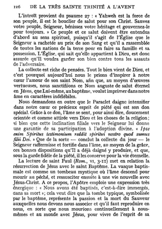 L'introït provient du psaume 27 : « Yahweh est la force de
son peuple, il est le bouclier de salut pour son Christ. Sauvez
votre peuple, Seigneur, bénissez votre héritage et gouvernez-le
pour toujours. » Ce peuple et ce salut doivent être entendus
d'abord au sens spirituel, puisqu'il s'agit de l'Église que le
Seigneur a rachetée au prix de son Sang et qu'il a rassemblée
de toutes les nations de la terre pour en faire sa famille et sa
possession. L'Église, qui sait qu'elle appartient à Dieu, est donc
assurée qu'il voudra garder son bien contre tous les assauts
de l'adversaire.
   La collecte est riche de pensées. Tout le bien vient de Dieu, et
c'est pourquoi aujourd'hui nous le prions d'inspirer à notre
cœur l'amour de son saint Nom, afin que, au moyen d'œuvres
vertueuses, nous sanctifiions ce Nom auguste de salut éternel
en Jésus, que Lui-même, au baptême, voulut imprimer dans notre
âme en caractères indélébiles.
    Nous demandons en outre que le Paraclet daigne intensifier
dans notre cœur ce précieux esprit de piété qui est son don
spécial. Grâce à ce don, l'âme se sent, pour ainsi dire, doucement
orientée et comme attirée vers Dieu et les choses de la religion;
si bien que cette inclination filiale vers le Seigneur lui donne
une garantie de sa participation à l'adoption divine. « Ipse
enim Spiritus testimonium reddit spiritui nostro quod sumus
filii Dei. » Que de la sorte — conclut la collecte du jour — le
Seigneur raffermisse et fortifie dans l'âme, au moyen de la grâce,
ces bonnes dispositions qu'il a déjà daigné y produire, et que,
sous la gardefidèlede la piété, il les conserve pour la vie éternelle.
   La lecture de saint Paul (Rom., vi, 3-11) met en relation la
résurrection de Jésus avec le saint Baptême. La vasque baptis-
male est comme un tombeau mystique où l'âme descend pour
mourir au péché, et ressusciter ensuite à une vie nouvelle avec
Jésus-Christ. A ce propos, l'Apôtre emploie une expression très
énergique : « Nous avons été baptisés, c'est-à-dire immergés,
dans sa mort » ; cela veut dire que la tombe typique, symbolisée
par le baptême, représente la passion et la mort du Sauveur
auxquelles nous devons nous associer et qu'il faut reproduire en
nous, en sorte que nous mourions continuellement à nous-
mêmes et au monde avec Jésus, pour vivre de l'esprit de sa
 