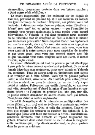 résurrection, programme contenu dans ces brèves paroles :
 a Quod autem vivit, vivit Deo. »
    Le chant responsorial que Ton exécutait sur les degrés de
 l'ambon, provient du psaume 8g, et il est commun au samedi
 des Quatre-Temps de Carême : Seigneur, nos péchés vous ont
 contraint à détourner votre face — puisque, selon l'Écriture :
 Mundi sunt oculi tui, ne videas malum; — que l'humilité du
 repentir vous pousse maintenant à nous rendre votre regard
 bienveillant. O Yahweh ! à qui donc pourrions-nous recourir
 en ce misérable état de déception où nous a induits le monde
 par ses fausses promesses? Nous croyions fonder nos espérances
 sur une base solide, alors qu'au contraire nous nous appuyions
 sur un roseau brisé. Celui-ci s'est rompu, mais vous, vous êtes
 venu aussitôt à notre secours pour nous empêcher de tomber
 et par votre grâce, vous vous êtes montré encore une fois
 ce que vraiment vous fûtes toujours avec nos Pères, le rocher
d'Israël, lapis Israël.
    Le verset alléluiatique est tiré du psaume 30 qui développe
à peu près le même concept que le chant précédent. Je ne serai
jamais déçu dans mes espérances, parce que j'ai mis en Yahweh
ma confiance. Tous les autres amis ou protecteurs sont sujets
à se tromper ou à faire défaut. Vous qui ne pouvez jamais
faillir, ô mon Dieu, sauvez-moi. Ah ! faites-le pour votre justice
et votre sainteté, non pour la mienne, car en moi il n'y a que
péché et misère. Prêtez-moi une oreille favorable, et exaucez-
moi vite. Accordez-moi d'abord la grâce d'une humble et con-
fiante prière : je l'implore en premier lieu, afin que, par elle,
je puisse ensuite demander les autres choses dont j'ai besoin.
Haec prima datur ut caetera impetrentur.
    Le récit évangélique de' la miraculeuse multiplication des
pains (MARC, VIII, 1-9) met en évidence le contraste qui existe
entre la Providence de Dieu et celle des hommes. Ceux-ci ne
font que mettre des entraves et susciter des difficultés à la
faveur que Jésus veut faire aux foules; la divine Providence au
contraire surmonte tout obstacle et répand largement ses
grâces. Combien donc est-il mieux de mettre dans ïe Seigneur
cette confiance que, trop déraisonnablement, ou placy parfois
dans les pauvres créatures.
 