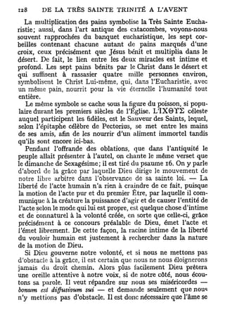 La multiplication des pains symbolise la Très Sainte Eucha-
ristie; aussi, dans l'art antique des catacombes, voyons-nous
souvent rapprochées du banquet eucharistique, les sept cor-
beilles contenant chacune autant de pains marqués d'une
croix, ceux précisément que Jésus bénit et multiplia dans le
désert. De fait, le lien entre les deux miracles est intime et
profond. Les sept pains bénits par le Christ dans le désert et
qui suffisent à rassasier quatre mille personnes environ,
symbolisent le Christ Lui-même, qui, dans l'Eucharistie, avec
un même pain, nourrit pour la vie éternelle l'humanité tout
entière.
   Le même symbole se cache sous la figure du poisson, si popu-
laire durant les premiers siècles de l'Église. L 1 X 0 Y S céleste
auquel participent les fidèles, est le Sauveur des Saints, lequel,
selon l'épitaphe célèbre de Pectorius, se met entre les mains
de ses amis, afin de les nourrir d'un aliment immortel tandis
qu'ils sont encore ici-bas.
   Pendant l'offrande des oblations, que dans l'antiquité le
peuple allait présenter à l'autel, on chante le même verset que
le dimanche de Sexagésime; il est tiré du psaume 16. On y parle
d'abord de la grâce par laquelle Dieu dirige le mouvement de
notre libre arbitre dans l'observance de sa sainte loi. — La
liberté de l'acte humain n'a rien à craindre de ce fait, puisque
la motion de l'acte pur et du premier Être, par laquelle il com-
munique à la créature la puissance d'agir et de causer l'entité de
l'acte selon le mode qui lui est propre, est quelque chose d'intime
et de connaturel à la volonté créée, en sorte que celle-ci, grâce
précisément à ce concours préalable de Dieu, émet l'acte et
l'émet librement. De cette façon, la racine intime de la liberté
du vouloir humain est justement à rechercher dans la nature
de la motion de Dieu.
   Si Dieu gouverne notre volonté, et si nous ne mettons pas
d'obstacle à la grâce, il est certain que nous ne nous éloignerons
jamais du droit chemin. Alors plus facilement Dieu prêtera
une oreille attentive à notre voix, si de notre côté, nous écou-
tons sa parole. Il veut répandre sur nous ses miséricordes —
bonum est diffusivum sut — et demande seulement que nous
n'y mettions pas d'obstacle. Il est donc nécessaire que l'âme se
 