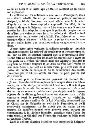 confie en Dieu et le laisse agir en Maître, mettant en lui toute
son espérance.
   La collecte sur les oblations a une saveur d'antiquité, mais
sans doute a-t-elle été un peu remaniée, puisque Ambroise
                                       e
Autpert, abbé de Volturno au v i n siècle, semble la citer
d'après un texte beaucoup plus expressif. En effet, là où
il demande que le Seigneur mette lui-même sur nos lèvres les
paroles les plus adaptées pour que la prière du peuple mérite
de n'être pas vaine et sans fruit, la collecte du Missel actuel
présente un autre texte qui affaiblit l'antithèse et se trouve
presque dénué de sens : « Afin que la prière d'aucun de nous
ne soit vaine, faites que nous... obtenions ce que nous deman-
dons. »
   A part cette brève variante, la collecte actuelle est toutefois
vraiment exquise. La prière d'un peuple tout entier accompagne,
au jour de fête, le sacrifice collectif que la communauté chré-
tienne offre au Seigneur par les mains de son pasteur. « Haec vis
Deo grata est », s'écrie Tertullien dans son Apologie, puisque le
Seigneur se trouve toujours là où deux ou trois sont réunis en
son nom. Alors II se tient au milieu d'eux, prie avec eux, et la
prière de l'unité catholique et de la communion des saints,
présentée par le Christ-Pontife au Père, ne peut pas ne pas
être exaucée.
   Le verset pour la Communion provient du psaume 26 :
« Je sacrifierai des victimes opimes de triomphe dans son taber-
nacle; je chanterai et je psalmodierai à Yahweh. » Il ne faut pas
oublier que la sainte Communion se distingue en cela aussi
des autres sacrements, qu'elle n'est pas simplement le sacrum
signum de la divine grâce qui nous est donnée, mais qu'elle
comporte aussi la participation, l'association au véritable,
propre et unique sacrifice de la Loi Nouvelle, commencé par
le Christ sur le Golgotha au soir de la Parascève, et qu'il
renouvelle maintenant sur les autels par les mains de ses
prêtres. Ce sacrifice auquel nous prenons part, surtout en
communiant à la victime immolée, constitue donc l'acte du
culte parfait et définitif que l'humanité rachetée et fidèle rend
à l'Auguste Triade.
   Dans la collecte d'action de grâces nous supplions le Seigneur
 