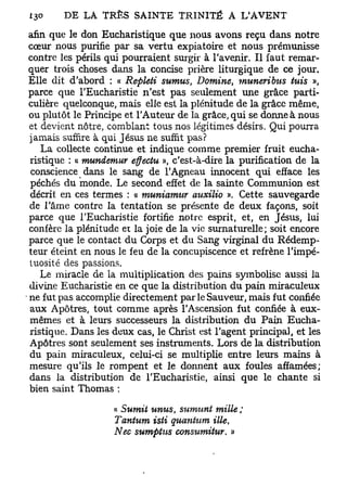 afin que le don Eucharistique que nous avons reçu dans notre
 cœur nous purifie par sa vertu expiatoire et nous prémunisse
 contre les périls qui pourraient surgir à l'avenir. Il faut remar-
 quer trois choses dans la concise prière liturgique de ce jour.
 Elle dit d'abord : « Repleti sumus, Domine, muneribus tuis »,
 parce que l'Eucharistie n'est pas seulement une grâce parti-
 culière quelconque, mais elle est la plénitude de la grâce même,
 ou plutôt le Principe et l'Auteur de la grâce, qui se donne à nous
 et devient nôtre, comblant tous nos légitimes désirs. Qui pourra
 jamais suffire à qui Jésus ne suffit pas?
    La collecte continue et indique comme premier fruit eucha-
 ristique : « mundemur effectu », c'est-à-dire la purification de la
 conscience dans le sang de l'Agneau innocent qui efface les
 péchés du monde. Le second effet de la sainte Communion est
 décrit en ces termes : « muniamur œuxilio ». Cette sauvegarde
 de l'âme contre la tentation se présente de deux façons, soit
 parce que l'Eucharistie fortifie notre esprit, et, en Jésus, lui
 confère la plénitude et la joie de la vie surnaturelle; soit encore
 parce que le contact du Corps et du Sang virginal du Rédemp-
 teur éteint en nous le feu de la concupiscence et refrène l'impé-
 tuosité des passions.
    Le miracle de la multiplication des pains symbolise aussi la
 divine Eucharistie en ce que la distribution du pain miraculeux
• ne fut pas accomplie directement par le Sauveur, mais fut confiée
 aux Apôtres, tout comme après l'Ascension fut confiée à eux-
 mêmes et à leurs successeurs la distribution du Pain Eucha-
 ristique. Dans les deux cas, le Christ est l'agent principal, et les
 Apôtres sont seulement ses instruments. Lors de la distribution
 du pain miraculeux, celui-ci se multiplie entre leurs mains à
 mesure qu'ils le rompent et le donnent aux foules affamées;
 dans la distribution de l'Eucharistie, ainsi que le chante si
 bien saint Thomas :

                    « Sumit unus, sumunt mille ;
                    Tantum isti quantum ille  t

                    Nec sumptits cons%imitur. »
 