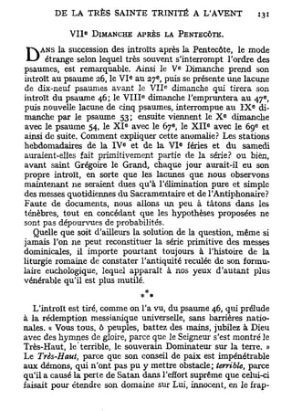 e
            V I I DIMANCHE APRÈS LA PENTECÔTE.
     ANS la succession des introïts après la Pentecôte, le mode
D     étrange selon lequel très souvent s'interrompt l'ordre des
psaumes, est remarquable. Ainsi le V Dimanche prend son  e


                                   e         e
introït au psaume 26, le V I au 27 , puis se présente une lacune
                                                 e
de dix-neuf psaumes avant le V I I dimanche qui tirera son
                                       e                                         e
introït du psaume 46; le V I I I dimanche l'empruntera au 47 ,
                                                                         e
puis nouvelle lacune de cinq psaumes, interrompue au I X di-
                                                                     e
manche par le psaume 53; ensuite viennent le X dimanche
                               e                     e           e           e
avec le psaume 54, le X I avec le 67 , le X I I avec le 69 et
ainsi de suite. Comment expliquer cette anomalie? Les stations
                           e                                 e
hebdomadaires de la I V et de la V I fériés et du samedi
auraient-elles fait primitivement partie de la série? ou bien,
avant saint Grégoire le Grand, chaque jour aurait-il eu son
propre introït, en sorte que les lacunes que nous observons
maintenant ne seraient dues qu'à l'élimination pure et simple
des messes quotidiennes du Sacramentaire et de l'Antiphonaire?
Faute de documents, nous allons un peu à tâtons dans les
ténèbres, tout en concédant que les hypothèses proposées ne
sont pas dépourvues de probabilités.
   Quelle que soit d'ailleurs la solution de la question, même si
jamais l'on ne peut reconstituer la série primitive des messes
dominicales, il importe pourtant toujours à l'histoire de la
liturgie romaine de constater l'antiquité reculée de son formu-
laire euchologique, lequel apparaît à nos yeux d'autant plus
vénérable qu'il est plus mutilé.
                                       # *
   L'introït est tiré, comme on l'a vu, du psaume 46, qui prélude
à la rédemption messianique universelle, sans barrières natio-
nales. « Vous tous, ô peuples, battez des mains, jubilez à Dieu
avec des hymnes de gloire, parce que le Seigneur s'est montré le
Très-Haut, le terrible, le souverain Dominateur sur la terre. »
Le Très-Haut, parce que son conseil de paix est impénétrable
aux démons, qui n'ont pas pu y mettre obstacle; terrible, parce
qu'il a causé la perte de Satan dans l'effort suprême que celui-ci
faisait pour étendre son domaine sur Lui, innocent, en le frap-
 