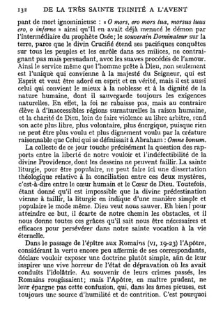 pant de mort ignominieuse : « 0 mors, ero mors lua, morsus tu-us
ero, o inferne » ainsi qu'il en avait déjà menacé le démon par
l'intermédiaire du prophète Osée; le souverain Dominateur sur la
terre, parce que le divin Crucifié étend ses pacifiques conquêtes
sur tous les peuples et les enrôle dans ses milices, ne contrai-
gnant pas mais persuadant, avec les suaves procédés de l'amour.
Ainsi le service même que l'homme prête à Dieu, non seulement
est l'unique qui convienne à la majesté du Seigneur, qui est
Esprit et veut être adoré en esprit et en vérité, mais il est aussi
celui qui convient le mieux à la noblesse et à la dignité de la
 nature humaine, dont il sauvegarde toujours les exigences
 naturelles. En effet, la foi ne rabaisse pas, mais au contraire
 élève à d'inaccessibles régions surnaturelles la raison humaine,
 et la charité de Dieu, loin de faire violence au libre arbitre, rend
 son acte plus libre, plus volontaire, plus énergique, puisque rien
 ne peut être plus voulu et plus dignement voulu par la créature
 raisonnable que Celui qui se définissait à Abraham : Omne bonum.
    La collecte de ce jour touche précisément la question des rap-
 ports entre la liberté de notre vouloir et l'indéfectibilité de la
 divine Providence, dont les desseins ne peuvent faillir. La sainte
 liturgie, pour être populaire, ne peut faire ici une dissertation
 théologique relative à la conciliation entre ces deux mystères,
 c'est-à-dire entre le cœur humain et le Cœur de Dieu. Toutefois,
 étant donné qu'il est impossible que la divine prédestination
 vienne à faillir, la liturgie en indique d'une manière simple et
 populaire le mode même. Dieu veut nous sauver. Eh bien ! pour
 atteindre ce but, il écarte de notre chemin les obstacles, et il
 nous donne toutes ces grâces qu'il sait nous être nécessaires et
 efficaces pour persévérer dans notre sainte vocation à la vie
éternelle.
    Dans le passage de l'épître aux Romains (vi, 19-23) l'Apôtre,
considérant la vertu encore peu affermie de ses correspondants,
 déclare vouloir exposer une doctrine plutôt simple, afin de leur
inspirer une vive horreur de l'état de dépravation où les avait
conduits l'idolâtrie. Au souvenir de leurs crimes passés, les
 Romains rougissaient; mais l'Apôtre, en maître prudent, ne
leur épargne pas cette confusion, qui, dans les âmes pieuses, est
 toujours une source d'humilité et de contrition. C'est pourquoi
 