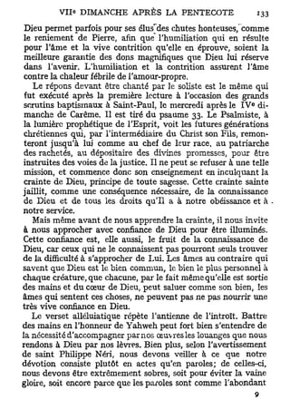 Dieu permet parfois pour ses élus'des chutes honteuses, comme
 le reniement de Pierre, afin que l'humiliation qui en résulte
 pour l'âme et la vive contrition qu'elle en éprouve, soient la
 meilleure garantie des dons magnifiques que Dieu lui réserve
 dans l'avenir. L'humiliation et la contrition assurent l'âme
 contre la chaleur fébrile de l'amour-propre.
    Le répons devant être chanté par le soliste est le même qui
 fut exécuté après la première lecture à l'occasion des grands
                                                               e
 scrutins baptismaux à Saint-Paul, le mercredi après le I V di-
 manche de Carême. Il est tiré du psaume 33. Le Psalmiste, à
 la lumière prophétique de l'Esprit, voit les futures générations
 chrétiennes qui, par l'intermédiaire du Christ son Fils, remon-
 teront jusqu'à lui comme au chef de leur race, au patriarche
 des rachetés, au dépositaire des divines promesses, pour être
instruites des voies de la justice. Il ne peut se refuser à une telle
 mission, et commence donc son enseignement en inculquant la
 crainte de Dieu, principe de toute sagesse. Cette crainte sainte
jaillit, comme une conséquence nécessaire, de la connaissance
 de Dieu et de tous les droits qu'il a à notre obéissance et à -
notre service.
    Mais même avant de nous apprendre la crainte, il nous invite
 à nous approcher avec confiance de Dieu pour être illuminés.
Cette confiance est, elle aussi, le fruit de la connaissance de
Dieu, car ceux qui ne le connaissent pas pourront seuls trouver
de la difficulté à s'approcher de Lui. Les âmes au contraire qui
savent que Dieu est le bien commun, le bien le plus personnel à
chaque créature, que chacune, par le fait même qu'elle est sortie
des mains et du cœur de Dieu, peut saluer comme son bien, les
âmes qui sentent ces choses, ne peuvent pas ne pas nourrir une
très vive confiance en Dieu.
   Le verset alléluiatique répète l'antienne de l'introït. Battre
des mains en l'honneur de Yahweh peut fort bien s'entendre de
la nécessité d'accompagner par nos œuvres les louanges que nous
rendons à Dieu par nos lèvres. Bien plus, selon l'avertissement
de saint Philippe Néri, nous devons veiller à ce que notre
dévotion consiste plutôt en actes qu'en paroles; de celles-ci,
nous devons être extrêmement sobres, soit pour éviter la vaine
gloire, soit encore parce que les paroles sont comme l'abondant
 