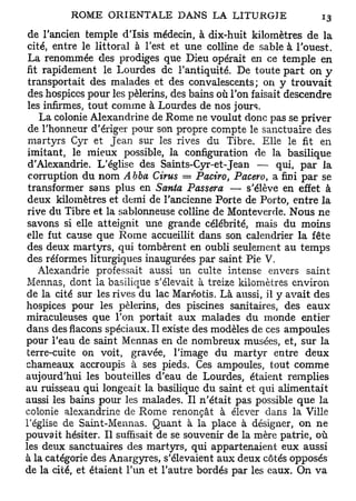 de l'ancien temple d l s i s médecin, à dix-huit kilomètres de la
 cité, entre le littoral à Test et une colline de sable à l'ouest.
 La renommée des prodiges que Dieu opérait en ce temple en
 fit rapidement le Lourdes de l'antiquité. De toute part on y
 transportait des malades et des convalescents; on y trouvait
 des hospices pour les pèlerins, des bains où l'on faisait descendre
 les infirmes, tout comme à Lourdes de nos jours.
    La colonie Alexandrin e de Rome ne voulut donc pas se priver
 de l'honneur d'ériger pour son propre compte le sanctuaire des
 martyrs Cyr et Jean sur les rives du Tibre. Elle le fit en
 imitant, le mieux possible, la configuration de la basilique
 d'Alexandrie. L'église des Saints-Cyr-et-Jean — qui, par la
 corruption du nom Abba Cirus = Paciro, Pacero, a fini par se
 transformer sans plus en Santa Passera — s'élève en effet à
 deux kilomètres et demi de l'ancienne Porte de Porto, entre la
 rive du Tibre et la sablonneuse colline de Monteverde. Nous ne
 savons si elle atteignit une grande célébrité, mais du moins
 elle fut cause que Rome accueillit dans son calendrier la fête
 des deux martyrs, qui tombèrent en oubli seulement au temps
 des réformes liturgiques inaugurées par saint Pie V.
    Alexandrie professait aussi un culte intense envers saint
Mennas, dont la basilique s'élevait à treize kilomètres environ
de la cité sur les rives du lac Maréotis. Là aussi, il y avait des
hospices pour les pèlerins, des piscines sanitaires, des eaux
miraculeuses que l'on portait aux malades du monde entier
dans des flacons spéciaux. Il existe des modèles de ces ampoules
pour l'eau de saint Mennas en de nombreux musées, et, sur la
terre-cuite on voit, gravée, l'image du martyr entre deux
chameaux accroupis à ses pieds. Ces ampoules, tout comme
aujourd'hui les bouteilles d'eau de Lourdes, étaient remplies
au ruisseau qui longeait la basilique du saint et qui alimentait
aussi les bains pour les malades. Il n'était pas possible que la
colonie alexandrine de Rome renonçât à élever dans la Ville
l'église de Saint-Mennas. Quant à la place à désigner, on ne
pouvait hésiter. Il suffisait de se souvenir de la mère patrie, où
les deux sanctuaires des martyrs, qui appartenaient eux aussi
à la catégorie des Anargyres, s'élevaient aux deux côtés opposés
de la cité, et étaient l'un et l'autre bordés par les eaux. On va
 