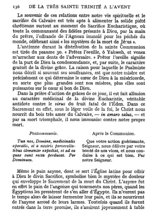 Le souvenir de ces relations entre notre vie spirituelle et le
sacrifice du Calvaire est très apte à alimenter la solide piété
chrétienne surtout au moment du Sacrifice Eucharistique, où
toute la communauté des fidèles présente à Dieu, par la main
du prêtre, l'offrande de l'Agneau immolé pour les péchés du
monde, célébrant ainsi « les mystères de la mort de Jérus ».
  L'antienne durant la distribution de la sainte Communion
est tirée du psaume 30. « Prêtez l'oreille, ô Yahweh, et venez
m'arracher aux dents de l'adversaire. » Prêter l'oreille signifie
de la part de Dieu la condescendance, et, par suite, le caractère
gratuit de la divine grâce. La raison pour laquelle le Psalmiste
nous décrit si souvent ses souffrances, est que notre misère est
précisément ce qui détermine le cœur de Dieu à la miséricorde,
en sorte que plus grandes sont nos misères, plus elles sont
puissantes sur le cœur si bon de Dieu.
  Dans la prière d'action de grâces de ce jour, il est fait allusion
au caractère médicinal de la divine Eucharistie, véritable
antidote contre le virus du fruit fatal de l'Éden. Dans ce
Sacrement en effet, sous le léger voile de la foi, le Christ nous
nourrit du bois très amer du Calvaire, — in amaro salus, — et
par sa mort triomphale, il nous immunise contre notre propre
mort.
         Poslcommunio.                       Après le Communion.
   Tua nos, Domine,      medicinalis      Que votre action guérissante,
operatio, et a nostris    perversita-   Seigneur, nous délivre par votre
tibus clemenler expédiât, et ad ea      bonté de nos vices, et nous con-
quae sun t recta perducat.       Per    duise à ce qui est bien. Par
Dominum.                                notre Seigneur.

   Même le pain azyme, dont se sert l'Église latine pour offrir
à Dieu le divin Sacrifice, symbolise bien le mystère de douleur
qui enveloppe le Sacrement de la mort du Christ. L'azyme fut
en effet le pain de l'angoisse qui tourmenta nos pères, quand les
Égyptiens les pressèrent de s'en aller d'Egypte. Ils n'eurent pas
le temps alors de laisser fermenter leur pain, et ils se nourrirent
de l'azyme arrosé de leurs larmes. Toutefois quand ils furent
entrés dans la terre promise, ils s'assirent joyeusement à table
 