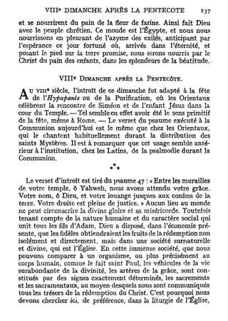 et se nourrirent du pain de la fleur de farine. Ainsi fait Dieu
avec le peuple chrétien. Ce monde est l'Egypte, et nous nous
nourrissons en pleurant de l'azyme des exilés, anticipant par
l'espérance ce jour fortuné où, arrivés dans l'éternité, et
posant le pied sur la terre promise, nous serons nourris par le
Christ du pain des enfants, dans les splendeurs de la béatitude.-

                   e
              V I I I DIMANCHE APRÈS LA PENTECÔTE.
          6
    u v i n siècle, l'introït de ce dimanche fut adapté à la fête
     de YHyfiafiattie ou de la Purification, où les Orientaux
célèbrent la rencontre de Siméon et de l'enfant Jésus dans la
cour du Temple. —Tel semble en effet avoir été le sens primitif
de la fête, même à Rome. — Le verset du psaume exécuté à la
Communion aujourd'hui est le même que chez les Orientaux,
qui le chantent habituellement durant la distribution des
saints Mystères. Il est à remarquer que cet usage semble anté-
rieur à l'institution, chez les Latins, de la psalmodie durant la
Communion.


   Le verset d'introït est tiré du psaume 47 : « Entre les murailles
de votre temple, 6 Yahweh, nous avons attendu votre grâce.
Votre nom, ô Dieu, et votre louange jusques aux confins de la
terre. Votre droite est pleine de justice. » Aucun lieu au monde
ne peut circonscrire la divine gloire et sa miséricorde. Toutefois
tenant compte de la nature humaine et du caractère social qui
unit tous les fils d'Adam, Dieu a disposé, dans l'économie pré-
sente, que les fidèles obtiendraient les fruits de la rédemption non
isolément et directement, mais dans une société surnaturelle
et divine, qui est l'Église. En cette immense société, que nous
pouvons comparer à un organisme, ou plus précisément au
corps humain, comme le fait saint Paul, les véhicules de la vie
surabondante de la divinité, les artères de la grâce, sont con-
stitués par des signes exactement déterminés, les sacrements
et les sacramentaux, au moyen desquels nous sont communiqués
tous les trésors-de la rédemption du Christ. C'est pourquoi nous
devons chercher ici, de préférence, dans la liturgie de l'Église,
 