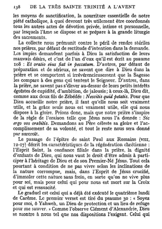 les moyens de sanctification, la nourriture essentielle de notre
piété catholique, à quoi devront très utilement être coordonnés
tous les autres actes de dévotion privée, intime et personnelle,
par lesquels l'âme se dispose et se prépare à la grande liturgie
des sacrements.
   La collecte nous prémunit contre le péril de rendre stériles
nos prières, par défaut de rectitude d'intention dans la demande.
Les impies demandent parfois à Dieu la satisfaction de leurs
mauvais désirs, et c'est de l'un d'eux qu'il est écrit au psaume
 108 : Et oratio eius fiât in peccatum. D'autres, par défaut de
préparation et de sérieux, ne savent que dire à Dieu dans la
prière et se comportent si irrévérencieusement que la Sagesse
les compare à des gens qui tentent le Seigneur. D'autres, dans
la prière, ne savent pas s'élever au-dessus de leurs petits intérêts
 égoïstes de cupidité, d'ambition, de jalousie; à ceux-là, Dieu dit,
comme aux deux fils de Zébédée : Nescitis qirid petatis. Pour que
Dieu accueille notre prière, il faut qu'elle nous soit vraiment
utile, et la grâce seule nous est vraiment utile, elle qui nous
dispose à la gloire. Prions donc, mais que notre prière s'inspire
de la règle de l'oraison telle que Jésus nous l'a donnée : Sic
ergo vos orabitis. Demandons au Père céleste sa gloire et l'ac-
complissement de sa volonté, et tout le reste nous sera donné
par surcroît.
   Le passage de l'épître de saint Paul aux Romains (vin,
12-17) décrit les caractéristiques de la régénération chrétienne :
l'Esprit Saint, la confiance filiale dans la prière, la dignité
d'enfants de Dieu, qui nous vaut le droit d'être admis à parti-
ciper à l'héritage de Dieu et de son Premier-Né Jésus. Tout cela
pourtant à condition de ne pas vivre selon les inclinations de
la nature corrompue, mais, dans l'Esprit de Jésus crucifié,
d'immoler cette nature sans frein, en sorte qu'on ne vive plus
pour soi, mais pour celui qui pour nous est mort sur la Croix
et qui est ressuscité.
   Le graduel est celui qui a déjà été exécuté le quatrième lundi
de Carême. Le premier verset est tiré du psaume 30 : « Soyez
pour moi, ô Yahweh, un Dieu de protection et un lieu de refuge
pour me sauver. » Comme l'observe Clément d'Alexandrie, Dieu
se montre à nous tel que nos dispositions l'exigent. Celui qui
 