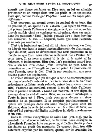 nourrit une douce confiance en Dieu aura en lui un aimable
protecteur et un refuge dans tous les périls et les tentations,
alors que, comme l'enseigne l'Apôtre : venit ira Dei super filios
diffidentiae.
   C'est pourquoi, au second verset du graduel de ce jour, tiré
du psaume 70, on ajoute : « 0 Yahweh ! j'ai espéré en vous —
qui pourra jamais l'affirmer si énergiquement, sans se reprocher
d'avoir parfois placé sa confiance en soi-même, dans ses amis,
dans les puissants? Seul Jérémie pouvait dire : diem hominis
non desideravi, tu scis. — Seigneur, faites que dans l'éternité
je ne sois pas confondu. »
   C'est très justement qu'il est dit ici : dans l'éternité, car Dieu
ne déroule pas dans le temps l'accomplissement du plan magni-
fique du salut; aussi ne devons-nous pas nous promettre en ce
monde ce que Dieu nous réserve seulement dans l'autre. Sur
cette terre, Il ne nous a assuré "ni la vie, ni la santé, ni les
richesses, ni les honneurs. Bien plus, il n'a pas même assuré tout
cela à son fils Premier-Né, Jésus. Personne ne peut donc se
promettre ce que l'Évangile ne promet point. La promesse est
pour l'avenir, pour le Ciel. C'est là par conséquent que nous
devons placer nos espérances.
   Le verset alléluiatique (on sait que la série de ces versets pour
les dimanches de l'année est un peu incertaine dans la tradition
grégorienne : Alléluia, quale volueris, notent les anciens manus-
crits) s'accorde aujourd'hui, comme il est de règle d'ailleurs,
avec le psaume d'introït. « Grand est Yahweh, et très digne de
louange dans la cité de notre Dieu, sur sa sainte montagne. »
Toute la terre est à Dieu, mais pour nous donner un signe
sensible de sa puissance, Il se complaît particulièrement à
opérer des prodiges dans son saint temple : jadis, chez les
Hébreux, dans la seule Jérusalem et sur la colline de Sion; —
aujourd'hui partout où l'Église catholique lui dédie une demeure
et un autel.
   Dans la lecture évangélique de saint Luc (xvi, 1-9), par la
parabole de l'économe infidèle, le Sauveur nous enseigne la
nécessité de l'aumône faite aux pauvres, et l'efficacité des prières
des Saints au profit des mourants. Ce concept était très déli-
 catement exprimé par les anciens, quand, sur les arcosolia des
 