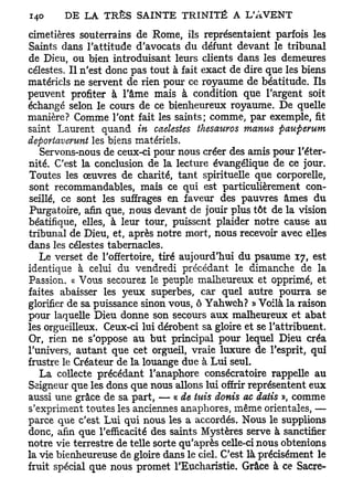 cimetières souterrains de Rome, ils représentaient parfois les
Saints dans l'attitude d'avocats du défunt devant le tribunal
de Dieu, ou bien introduisant leurs clients dans les demeures
célestes. Il n'est donc pas tout à fait exact de dire que les biens
matériels ne servent de rien pour ce royaume de béatitude. Ils
peuvent profiter à l'âme mais à condition que l'argent soit
échangé selon le cours de ce bienheureux royaume. De quelle
manière? Comme l'ont fait les saints; comme, par exemple, fit
saint Laurent quand in caelestes thesauros manus pauperum
deportaverunt les biens matériels.
   Servons-nous de ceux-ci pour nous créer des amis pour l'éter-
nité. C'est la conclusion de la lecture évangélique de ce jour.
Toutes les œuvres de charité, tant spirituelle que corporelle,
sont recommandables, mais ce qui est particulièrement con-
seillé, ce sont les suffrages en faveur des pauvres âmes du
Purgatoire, afin que, nous devant de jouir plus tôt de la vision
béatifique, elles, à leur tour, puissent plaider notre cause au
tribunal de Dieu, et, après notre mort, nous recevoir avec elles
dans les célestes tabernacles.
   Le verset de l'offertoire, tiré aujourd'hui du psaume 17, est
identique à celui du vendredi précédant le dimanche de la
Passion. « Vous secourez le peuple malheureux et opprimé, et
faites abaisser les 3^eux superbes, car quel autre pourra se
glorifier de sa puissance sinon vous, ô Yahweh? » Voilà la raison
pour laquelle Dieu donne son secours aux malheureux et abat
les orgueilleux. Ceux-ci lui dérobent sa gloire et se l'attribuent.
Or, rien ne s'oppose au but principal pour lequel Dieu créa
l'univers, autant que cet orgueil, vraie luxure de l'esprit, qui
frustre le Créateur de la louange due à Lui seul.
   La collecte précédant l'anaphore consécratoire rappelle au
Seigneur que les dons que nous allons lui offrir représentent eux
aussi une grâce de sa part, — « de tuis donis ac daiis », comme
s'expriment toutes les anciennes anaphores, même orientales, —
parce que c'est Lui qui nous les a accordés. Nous le supplions
donc, afin que l'efficacité des saints Mystères serve à sanctifier
notre vie terrestre de telle sorte qu'après celle-ci nous obtenions
la vie bienheureuse de gloire dans le ciel. C'est là précisément le
fruit spécial que nous promet l'Eucharistie. Grâce à ce Sacre-
 