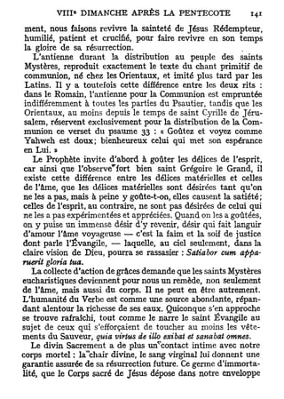 ment, nous faisons revivre la sainteté de Jésus Rédempteur,
 humilié, patient et crucifié, pour faire revivre en son temps
 la gloire de sa résurrection.
    L'antienne durant la distribution au peuple des saints
 Mystères, reproduit exactement le texte du chant primitif de
 communion, né chez les Orientaux, et imité plus tard par les
 Latins. Il y a toutefois cette différence entre les deux rits :
 dans le Romain, l'antienne pour la Communion est empruntée
 indifféremment à toutes les parties du Psautier, tandis que les
 Orientaux, au moins depuis le temps de saint Cyrille de Jéru-
 salem, réservent exclusivement pour la distribution de la Com-
 munion ce verset du psaume 33 : « Goûtez et voyez comme
 Yahweh est doux; bienheureux celui qui met son espérance
 en Lui. »
   Le Prophète invite d'abord à goûter les délices de l'esprit,
 car ainsi que l'observe^fort bien saint Grégoire le Grand, il
 existe cette différence entre les délices matérielles et celles
 de l'âme, que les délices matérielles sont désirées tant qu'on
ne les a pas, mais à peine y goûte-t-on, elles causent la satiété;
celles de l'esprit, au contraire, ne sont pas désirées de celui qui
ne les a pas expérimentées et appréciées. Quand on les a goûtées,
on y puise un immense désir d'y revenir, désir qui fait languir
d'amour l'âme voyageuse — c'est la faim et la soif de justice
dont parle l'Évangile, — laquelle, au ciel seulement, dans la
claire vision de Dieu, pourra se rassasier : Satiabor cum appa-
ruerit gloria tua.
   La collecte d'action de grâces demande que les saints Mystères
eucharistiques deviennent pour nous un remède, non seulement
de l'âme, mais aussi du corps. Il ne peut en être autrement.
L'humanité du Verbe est comme une source abondante, répan-
dant alentour la richesse de ses eaux. Quiconque s'en approche
se trouve rafraîchi, tout comme le narre le saint Évangile au
sujet de ceux qui s'efforçaient de toucher au moins les vête-
ments du Sauveur, quia virtus de Mo exibat et sanabat omnes.
   Le divin Sacrement a de plus un^contact intime avec notre
corps mortel : la*chair divine, le sang virginal lui donnent une
garantie assurée de sa résurrection future. Ce germe d'immorta-
lité, que le Corps sacré de Jésus dépose dans notre enveloppe
 