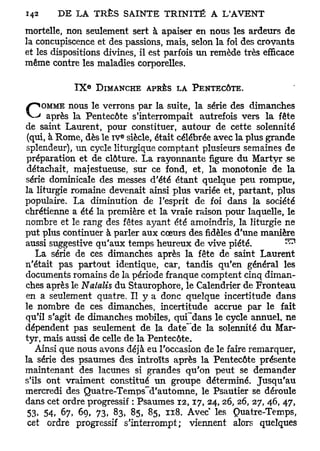 1
142     D E LA TRÈS SAINTE T R I N I T É A L A V E N T

mortelle, non seulement sert à apaiser en nous les ardeurs de
la concupiscence et des passions, mais, selon la foi des croyants
et les dispositions divines, il est parfois un remède très efficace
même contre les maladies corporelles.

                 e
            IX       DIMANCHE APRÈS LA PENTECÔTE.

  ^OMME nous le verrons par la suite, la série des dimanches
C     après la Pentecôte s'interrompait autrefois vers la fête
de saint Laurent, pour constituer, autour de cette solennité
                         e
 (qui, à Rome, dès le i v siècle, était célébrée avec la plus grande
splendeur), un cycle liturgique comptant plusieurs semaines de
préparation et de clôture. La rayonnante figure du Martyr se
 détachait, majestueuse, sur ce fond, et, la monotonie de la
série dominicale des messes d'été étant quelque peu rompue,
la liturgie romaine devenait ainsi plus variée et, partant, plus
populaire. La diminution de l'esprit de foi dans la société
chrétienne a été la première et la vraie raison pour laquelle, le
nombre et le rang des fêtes ayant été amoindris, la liturgie ne
put plus continuer à parler aux cœurs des fidèles d'une manière
aussi suggestive qu'aux temps heureux de vive piété.                 ^
   La série de ces dimanches après la fête de saint Laurent
n'était pas partout identique, car, tandis qu'en général les
documents romains de la période franque comptent cinq diman-
ches après le Natalis du Staurophore, le Calendrier de Fronteau
en a seulement quatre. Il y a donc quelque incertitude dans
le nombre de ces dimanches, incertitude accrue par le fait
qu'il s'agit de dimanches mobiles, quCdans le cycle annuel, ne
dépendent pas seulement de la date"~de la solennité du Mar-
tyr, mais aussi de celle de la Pentecôte.
   Ainsi que nous avons déjà eu l'occasion de le faire remarquer,
la série des psaumes des introïts après la Pentecôte présente
maintenant des lacunes si grandes qu'on peut se demander
s'ils ont vraiment constitué un groupe déterminé. Jusqu'au
mercredi des Quatre-Temps^d'automne, le Psautier se déroule
dans cet ordre progressif : Psaumes 1 2 , 1 7 , 24,26, 26, 27, 46, 47,
 53. 54, 67, 69, 73, 83, 85, 85, 118. Avec les Quatre-Temps,
 cet ordre progressif s'interrompt; viennent alors quelques
 