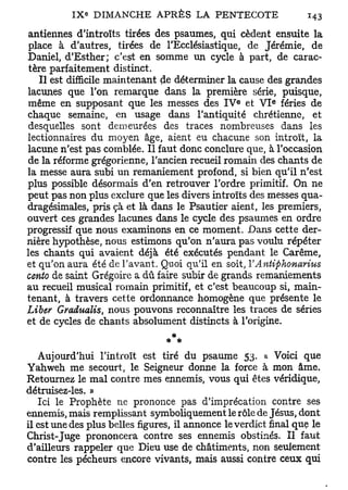 antiennes d'introïts tirées des psaumes, qui cèdent ensuite la
place à d'autres, tirées de l'Ecclésiastique, de Jérémie, de
Daniel, d'Esther; c'est en somme un cycle à part, de carac-
 tère parfaitement distinct.
    Il est difficile maintenant de déterminer la cause des grandes
lacunes que l'on remarque dans la première série, puisque,
                                                  e        e
même en supposant que les messes des I V et V I fériés de
chaque semaine, en usage dans l'antiquité chrétienne, et
desquelles sont demeurées des traces nombreuses dans les
lectionnaires du moyen âge, aient eu chacune son introït, la
lacune n'est pas comblée. Il faut donc conclure que, à l'occasion
de la réforme grégorienne, l'ancien recueil romain des chants de
la messe aura subi un remaniement profond, si bien qu'il n'est
plus possible désormais d'en retrouver l'ordre primitif. On ne
peut pas non plus exclure que les divers introïts des messes qua-
dragésimales, pris çà et là dans le Psautier aient, les premiers,
ouvert ces grandes lacunes dans le cycle des psaumes en ordre
progressif que nous examinons en ce moment. Dans cette der-
nière hypothèse, nous estimons qu'on n'aura pas voulu répéter
les chants qui avaient déjà été exécutés pendant le Carême,
et qu'on aura été de l'avant. Quoi qu'il en soit, V Antiphonarius
oento de saint Grégoire a dû faire subir de grands remaniements
au recueil musical romain primitif, et c'est beaucoup si, main-
tenant, à travers cette ordonnance homogène que présente le
Liber Gradualis nous pouvons reconnaître les traces de séries
                 t

et de cycles de chants absolument distincts à l'origine.


   Aujourd'hui l'introït est tiré du psaume 53. a Voici que
Yahweh me secourt, le Seigneur donne la force à mon âme.
Retournez le mal contre mes ennemis, vous qui êtes véridique,
détruisez-les. »
   Ici le Prophète ne prononce pas d'imprécation contre ses
ennemis, mais remplissant symboliquement le rôle de Jésus, dont
il est une des plus belles figures, il annonce le verdict final que le
Christ-Juge prononcera contre ses ennemis obstinés. Il faut
d'ailleurs rappeler que Dieu use de châtiments, non seulement
contre les pécheurs encore vivants, mais aussi contre ceux qui
 