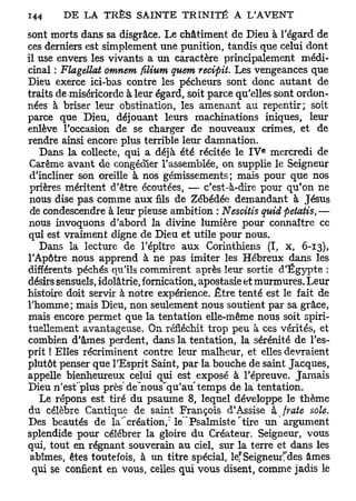 sont morts dans sa disgrâce. Le châtiment de Dieu à l'égard de
ces derniers est simplement une punition, tandis que celui dont
il use envers les vivants a un caractère principalement médi-
cinal : Flagellât omnem filium quem recifiit. Les vengeances que
Dieu exerce ici-bas contre les pécheurs sont donc autant de
traits de miséricorde à leur égard, soit parce qu'elles sont ordon-
nées à briser leur obstination, les amenant au repentir; soit
parce que Dieu, déjouant leurs machinations iniques, leur
enlève l'occasion de se charger de nouveaux crimes, et de
rendre ainsi encore plus terrible leur damnation.
                                                    e
   Dans la collecte, qui a déjà été récitée le I V mercredi de
 Carême avant de congédier l'assemblée, on supplie le Seigneur
 d'incliner son oreille à nos gémissements; mais pour que nos
 prières méritent d'être écoutées, — c'est-à-dire pour qu'on ne
 nous dise pas comme aux fils de Zébédée demandant à Jésus
 de condescendre à leur pieuse ambition : Nescitis quid fietatis, —
nous invoquons d'abord la divine lumière pour connaître ce
qui est vraiment digne de Dieu et utile pour nous.
   Dans la lecture de l'épître aux Corinthiens (I, x, 6-13),
l'Apôtre nous apprend à ne pas imiter les Hébreux dans les
différents péchés qu'ils commirent après leur sortie d'Egypte :
désirs sensuels, idolâtrie, fornication, apostasie et murmures. Leur
histoire doit servir à notre expérience. Être tenté est le fait de
l'homme; mais Dieu, non seulement nous soutient par sa grâce,
mais encore permet que la tentation elle-même nous soit spiri-
tuellement avantageuse. On réfléchit trop peu à ces vérités, et
combien d'âmes perdent, dans la tentation, la sérénité de l'es-
prit ! Elles récriminent contre leur malheur, et elles devraient
plutôt penser que l'Esprit Saint, par la bouche de saint Jacques,
appelle bienheureux celui qui est exposé à l'épreuve. Jamais
                                     r
Dieu n'esfplus près de~nous"qu'au temps de la tentation.
    Le répons est tiré du psaume 8, lequel développe le thème
du célèbre Cantique de saint François d'Assise à {rate sole.
Des beautés de la' création,'' le Psalmiste ' tire un argument
splendide pour célébrer la gloire du Créateur. Seigneur, vous
qui, tout en régnant souverain au ciel, sur la terre et dans les
 abîmes, êtes toutefois, à un titre spécial, le? Seigneuries âmes
 qui se confient en vous, celles qui vous disent, comme jadis le
 