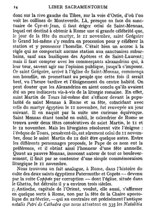 donc sur la rive gauche du Tibre, sur la voie d'Ostie, d'où l'on
voit les collines de Monteverde. Là, presque en face du sanc-
 tuaire de Cyr-et-Jean, il faut ériger celui de Saint-Mennas,
lequel est destiné à obtenir à Rome une si grande célébrité que,
le jour de la fête du martyr, le n novembre, saint Grégoire
le Grand lui-même s'y rendra en procession pour y célébrer la
station et y prononcer l'homélie. C'était bien un accroc à la
règle qui ne comportait aucune station aux sanctuaires subur-
bains, sauf aux basiliques des Apôtres et de Saint-Laurent;
mais il faut compter avec les commerçants alexandrins qui, à
leur tour, savent agir sur l'opinion publique, jusqu'à s'imposer.
 Or saint Grégoire, arrivé à l'église de Saint-Mennas, commença
 son homélie, en promettant au peuple que cette fois il serait
bref, vu l'heure tardive et l'éloignement du centre habité. On
peut douter que les Alexandrins en aient conclu qu'ils avaient
 été un peu indiscrets vis-à-vis de la liturgie romaine. En effet,
saint Martin de Tours lui-même dut s'effacer devant la popu-
larité de saint Mennas à Rome et sa fête, coïncidant avec
celle du martyr égyptien le n novembre, fut renvoyée au jour
suivant. Il en naquit par la suite une curieuse équivoque.
 Saint Mennas étant tombé en oubli, le calendrier de Rome se
trouva avoir deux fêtes consécutives de saint Martin, le u et
le 12 novembre. Mais les liturgistes résolurent vite l'énigme :
l'évêque de Tours, pensèrent-ils, est sûrement celui du n novem-
 bre, donc le saint Martin du 12 doit être quelque autre. Entre
 les différents personnages proposés, le Pape de ce nom eut la
préférence, et il obtint ainsi l'honneur d'une fête annuelle.
 Quant au pauvre Mennas, innocent auteur de tout ce boulever-
sement, il finit par se contenter d'une simple commémoraison
liturgique le n novembre.
   Nous trouvons un fait analogue, à Rome, dans l'histoire du
culte des deux saints égyptiens-Patermuthe et Coprès — devenu
par la suite Coppete par corruption — dont l'église, située dans
le Ghetto, fut détruite il y a environ trois siècles.
pAntioche, capitale de l'Orient, voulut, elle aussi, s'affirmer
en quelque sorte à Rome, non par la fête de la Chaire aposto-
lique du 22 février,—qui au contraire est précisément l'antique
naialis Pétri de Cathedra que nous attestent en 335 les Natalitia
 