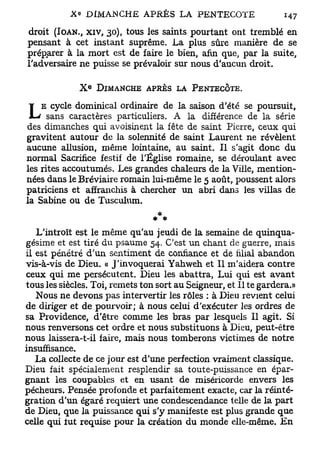 droit (IOAN., x i v , 30), tous les saints pourtant ont tremblé en
pensant à cet instant suprême. La plus sûre manière de se
préparer à la mort est de faire le bien, afin que, par la suite,
l'adversaire ne puisse se prévaloir sur nous d'aucun droit.

                  E
              X       DIMANCHE APKÈS LA PENTECÔTE.

    E cycle dominical ordinaire de la saison d'été se poursuit,
L     sans caractères particuliers. A la différence de la série
des dimanches qui avoisinent la fête de saint Pierre, ceux qui
gravitent autour de la solennité de saint Laurent ne révèlent
aucune allusion, même lointaine, au saint. Il s'agit donc du
normal Sacrifice festif de l'Église romaine, se déroulant avec
les rites accoutumés. Les grandes chaleurs de la Ville, mention-
nées dans le Bréviaire romain lui-même le 5 août, poussent alors
patriciens et affranchis à chercher un abri dans les villas de
la Sabine ou de Tusculum.


   L'introït est le même qu'au jeudi de la semaine de quinqua-
gésime et est tiré du psaume 54. C'est un chant de guerre, mais
il est pénétré d'un sentiment de confiance et de filial abandon
vis-à-vis de Dieu. « J'invoquerai Yahweh et II m'aidera contre
ceux qui me persécutent. Dieu les abattra, Lui qui est avant
tous les siècles. Toi, remets ton sort au Seigneur, et II te gardera.»
   Nous ne devons pas intervertir les rôles : à Dieu revient celui
de diriger et de pourvoir; à nous celui d'exécuter les ordres de
sa Providence, d'être comme les bras par lesquels II agit. Si
nous renversons cet ordre et nous substituons à Dieu, peut-être
nous laissera-t-il faire, mais nous tomberons victimes de notre
insuffisance.
   La collecte de ce jour est d'une perfection vraiment classique.
Dieu fait spécialement resplendir sa toute-puissance en épar-
gnant les coupables et en usant de miséricorde envers les
pécheurs. Pensée profonde et parfaitement exacte, car la réinté-
gration d'un égaré requiert une condescendance telle de la part
de Dieu, que la puissance qui s'y manifeste est plus grande que
celle qui tut requise pour la création du monde elle-même. En
 