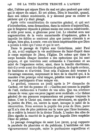 effet, l'abîme qui sépare Dieu du mal est plus profond que celui
qui le sépare du néant. Et cet abîme, Dieu le franchit, quand,
dans son infinie miséricorde, il y descend pour en retirer le
pécheur qui s'y était plongé.
   Après cette considération de caractère général, et qui sert
d'introduction, nous demandons, dans la collecte d'aujourd'hui,
que le Seigneur répande à pleines mains sur nous sa miséricorde,
si utile pour nous, si glorieuse pour Lui. Le résultat sera une
augmentation de la vertu surnaturelle d'espérance, grâce à
laquelle les fidèles se sentiront plus que jamais stimulés à se
diriger, bien plus, à courir, vers ces biens impérissables que Dieu
a promis à celui qui l'aime et qui le sert.
    Dans le passage de l'épître aux Corinthiens, saint Paul
 (I, xii, 2-11) explique la vie multiforme du Saint-Esprit dans
le corps mystique de Jésus, l'Église. De même que dans le
corps humain chaque membre a des opérations qui lui sont
propres, et qui toutefois sont ordonnées à l'harmonie et au
salut de l'organisme entier, ainsi, dans la famille chrétienne,
doit-il y avoir aussi des distinctions de grâces, de degrés sociaux,
de fonctions et d'activité. Tout cela d'ailleurs doit tourner à
l'avantage commun, moyennant le bien de la charité qui, à la
manière d'un principe vital unique, pénètre tous les organes et
les rend participants d'une unique vie.
                                                  e r
    Le graduel, commun au jeudi après le I dimanche de
 Carême, est tiré du psaume 16 : « Gardez-moi comme la pupille
 de l'œil, cachez-moi à l'ombre de vos ailes. Que ma sentence
vienne de vous ; que vos yeux jugent avec rectitude. » Le thème
général de ces psaumes responsoriaux est presque toujours le
même. C'est le Christ qui, contre ses adversaires, en appelle à
la justice du Père, ou, contre la mort, invoque le salut de la
résurrection. Nous sommes la pupille des yeux de Dieu, parce
qu'il n'a rien de plus précieux sur la terre que l'âme humaine,
où se reflète la beauté de la divine Triade. L'ombre des ailes de
Dieu signifie la suavité de la grâce par laquelle Dieu empêche
l'âme de pécher.
    Le passage évangélique de saint Luc (XVIII, 9-14) rapporte
la parabole du pharisien et du publicain. L'antithèse est très
vigoureusement marquée, entre le puritanisme orgueilleux et
 