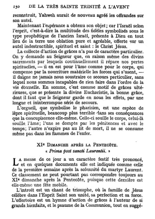 reconstruit, Yahweh aurait de nouveau agréé les offrandes sur
son autel.
   Maintenant l'espérance a obtenu son objet; car l'Israël selon
l'esprit, c'est-à-dire la multitude des fidèles symbolisés sous le
type prophétique de l'ancien Israël, présente à Dieu en tout
lieu de la terre une oblation pure et agréable, offerte sur un
autel indestructible, spirituel et saint : le Christ Jésus.
   La collecte d'action de grâces n'a pas de caractère particulier.
On y demande au Seigneur que, en raison même des divins
sacrements par lesquels continuellement il répare nos pertes
spirituelles, — il en est pour l'âme comme pour le corps, qui
compense par la nourriture matérielle les forces qui s'usent, —
il daigne ne jamais nous soustraire ce secours particulier, sans
lequel nous sommes incapables de rien faire dans l'ordre de la
vie éternelle. En somme, c'est comme motif de grâces ulté-
rieures, que se présente la divine Eucharistie, la bonne grâce,
dont il faut que le Seigneur garde en nous les effets, par une
longue et ininterrompue série de secours.
   L'orgueil, que symbolise le pharisien, est une espèce de
lèpre spirituelle, beaucoup plus terrible dans ses conséquences
que la concupiscence elle-même. Celle-ci souille le corps, celui-là
souille, l'âme; Tune se dompte par les pénitences et avec le
temps; l'autre n'expire pas au lit de mort, il ne se consume
même pas dans les flammes de l'enfer.

                 e
            XI       DIMANCHE APRÈS LA PENTECÔTE.
                     « Prima posi sancti Laurentii. »
    A messe de ce jour a un caractère festif très prononcé,
L    et en quelques documents elle est indiquée comme celle
de la première semaine après la solennité du martyr Laurent.
Ce classement ne peut pourtant pas correspondre toujours au
   e
X I dimanche après la Pentecôte, puisque cette dernière est
elle-même une fête mobile.
   L'introït est uni chant de triomphe, où la famille de Jésus
célèbre dans l'Esprit Saint son unité, sa perfection et sa force.
L'offertoire est un hymne d'action de grâces à l'auteur de si
grands bienfaits, et le psaume de la Communion, tout en suggé-
 