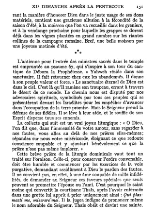 rant la manière d'honorer Dieu dans le juste usage de ses dons
matériels, contient une gracieuse allusion à la fécondité de la
saison d'été, à la moisson que l'on va recueillir dans les greniers,
et à la vendange prochaine pour laquelle les grappes se dorent
déjà dans les vignes plantées en grand nombre sur les riantes
collines de la campagne romaine. Bref, une belle moisson par
une joyeuse matinée d'été.


    L'antienne pour l'entrée des ministres sacrés dans le temple
 est empruntée au psaume 67, qui s'inspire à son tour du can-
 tique de Débora la Prophétesse. « Yahweh réside dans son
 sanctuaire. Il fait retourner chez eux les abandonnés. Il donne
 à son peuple valeur et force. » Le sanctuaire éternel de Dieu est
 dans le ciel. C'est là qu'il ramène son troupeau, errant à travers
 le désert de ce monde. Le chemin nous est disputé par nos
 adversaires spirituels, symbolisés par tous ces peuples qui se
 présentèrent devant les Israélites pour les empêcher d'avancer
 dans l'occupation de la terre promise. Mais le Seigneur prend la
 défense de ses fidèles. Il se lève à leur aide, et le souffle de son
Esprit disperse tous ses ennemis.
    La collecte qui suit est un vrai joyau liturgique : « 0 Dieu,
l'on dit que, dans l'immensité de votre amour, sans regarder à
nos fautes, vous allez au delà de nos prières elles-mêmes;
répandez sur nous votre miséricorde, éloignant ce que redoute
conscience coupable et y ajoutant bénévolement ce que la
prière n'ose pas même implorer. »
   Cette brève prière de la liturgie dominicale vaut tout un
traité sur l'oraison. Celle-ci, pour conserver l'ordre convenable,
doit être humble et commencer par les exercices de la voie
purgative, demandant assidûment à Dieu le pardon des fautes.
Il ne convient pas, en effet, à une âme coupable de mille infidé-
lités, de demander au Seigneur ces faveurs spéciales que seuls
peuvent se promettre l'épouse ou l'ami. C'est pourquoi le saint
moine qui convertit la courtisane Thaïs, après l'avoir enfermée
dans une grotte lui apprit à prier uniquement ainsi : Qui plus-
masti me, miserere"mei. Il la jugea indigne de prononcer même
le nom adorable du Seigneur. Thaïs obéit et devint une sainte.
 