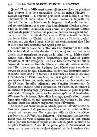 Quand l'âme a fidèlement accompli les exercices de purifica-
tion propres à la voie purgative, Dieu lui-même l'invite —
ascende superius — à s'élever plus haut, c'est-à-dire à la voie
illuminative et enfin même à la voie unitive, à laquelle est
réservée l'union parfaite avec le Seigneur, le don de l'amour,
qui est précisément ce à quoi fait humblement allusion aujour-
d'hui la collecte : et adiicias qttod oratio non praesumiL Certes,
l'oraison du pauvre pécheur ne peut prétendre à un si grand don ;
mais il est bien permis de l'espérer de l'infinie bonté de Dieu,
par les mérites du Christ; car si la grâce de l'amour parfait
ne nous est pas due à nous, elle lui est certainement due à lui
et elle nous sera accordée par égard pour lui.
   Aujourd'hui le texte de l'épître aux Corinthiens qui fait suite
à la lecture de dimanche dernier (I, xv, i-io) contient en traits
concis mais énergiques le plan de la primitive catéchèse chré-
tienne, tant dans sa partie dogmatique que dans sa partie
historique et christologique. Elle est basée entièrement sur le
dogme de la résurrection de Jésus, attestée de mille manières
par l'Écriture et par les Apôtres. Les fidèles sont sauvés au
moyen de cette foi qui, néanmoins, ne doit pas demeurer stérile
et morte, mais doit être féconde et fructifier en bonnes œuvres,
à l'imitation de Paul lui-même, en qui la grâce de Dieu ne fut
pas inerte et inactive, mais, mise en valeur par la coopération
 de l'Apôtre, fructifia tellement que l'ancien persécuteur de
 Damas put ensuite, sous l'inspiration du Paraclet, se rendre à
 lui-même ce témoignage, qu'il avait plus travaillé pour la prédi-
 cation de l'Évangile que tous les autres apôtres. Abundantius
illis omnibus laboravi. Splendide louange, glorification magni-
fique que celle-ci, et qui concerne non les visions et les dons
célestes, mais les labeurs supportés pour l'Évangile.
                                                       e
    Le répons est commun au vendredi après le I I I dimanche de
Carême et provient du psaume 27. « Mon cœur se confie en Dieu,
de qui j'ai reçu secours. Mon cœur tressaille de joie et le célèbre
par des chants. J. Vers vous, Seigneur, j ' élève mon cri ; ah ! ne vous
taisez pas, ne vous éloignez pas. » Le Seigneur se tait quand
l'âme, par son continuel mépris et abus de la grâce, a mérité de
ne plus l'entendre. Alors II ne parle plus intérieurement au
cœur, parce que ce cœur volontairement et de lui-même s'est
 