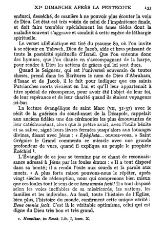 endurci, desséché, de manière à ne pouvoir plus écouter la voix
 de Dieu. Cet état est très voisin de celui de l'impénitence finale,
 et doit faire trembler spécialement les âmes tièdes dont la
maladie souvent s'aggrave et conduit à cette espèce de léthargie
spirituelle.
   Le verset alléluiatique est tiré du psaume 80, où l'on invite
 à se réjouir en Yahweh, Dieu de Jacob, aide et bras puissant de
toute la postérité spirituelle d'Israël. Que l'on entonne donc
des hymnes, que Ton chante en s'accompagnant de la harpe,
pour rendre à Dieu les actions de grâces qui lui sont dues.
    Quand le Seigneur, qui est l'universel souverain de toutes
choses, prend dans les Écritures le nom de Dieu d'Abraham,
d'Isaac et de Jacob, il le fait pour indiquer que ces saints
Patriarches morts vivaient en Lui et qu'il leur appartenait à
titre spécial de récompense, pour avoir été l'objet de leur foi,
de leur espérance et de leur charité quand ils étaient voyageurs
ici-bas.
   La lecture évangélique de saint Marc (vu, 31-37) avec le
récit de la guérison du sourd-muet de la Décapole, rappelait
aux anciens fidèles une des cérémonies les plus émouvantes de
leur catéchuménat, alors que le prêtre avait, avec l'huile bénite
et sa salive, signé leurs lèvres fermées jusqu'alors aux louanges
divines, disant avec Jésus : « Ephpheta... ouvrez-vous. » Saint
Grégoire le Grand commenta ce miracle avec une grande
profondeur de vues, quand il expliqua au peuple le prophète
           l
Ézéchiel .
   L'Évangile de ce jour se termine par ce chant de reconnais-
sance adressé à Jésus par les foules émues : « Il a tout disposé
dans sa bonté; il a rendu l'ouïe aux sourds et la parole aux
muets. » A plus forte raison pouvons-nous le répéter, après
vingt siècles de rédemption, nous qui comprenons bien mieux
que ces foules tout le sens de ce bene omnia fecit ! Il a tout disposé
selon les voies ineffables de sa miséricorde, les nations, les
familles et les individus. Au fond, toute l'histoire de l'Église,
bien plus, l'histoire du monde, confirment cette unique vérité :
Bene omnia fecit. C'est là le véritable optimisme, celui qui est
digne du Dieu très bon et très grand.
  1. Homiliar.   in Ezech. Lib. I, hom.   X.
 