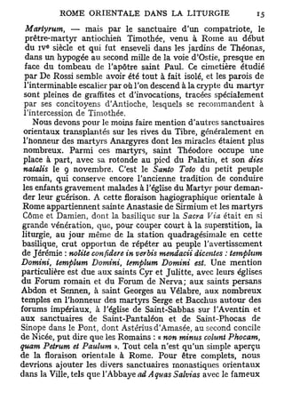 Martymm, — mais par le sanctuaire d'un compatriote, le
  prêtre-martyr antiochieii Timothée, venu à Rome au début
       e
  du i v siècle et qui fut enseveli dans les jardins de Théonas,
  dans un hypogée au second mille de la voie d'Ostie, presque en
  face du tombeau de l'apôtre saint Paul. Ce cimetière étudié
  par De Rossi semble avoir été tout à fait isolé, et les parois de
 l'interminable escalier par où l'on descend à la crypte du martyr
 sont pleines de graffites et d'invocations, tracées spécialement
 par ses concitoyens d'Antioche, lesquels se recommandent à
 l'intercession de Timothée.
    Nous devons pour le moins faire mention d'autres sanctuaires
 orientaux transplantés sur les rives du Tibre, généralement en
 l'honneur des martyrs Anargyres dont les miracles étaient plus
 nombreux. Parmi ces martyrs, saint Théodore occupe une
 place à part, avec sa rotonde au pied du Palatin, et son dies
 natalis le 9 novembre. C'est le Santo Toto du petit peuple
 romain, qui conserve encore l'ancienne tradition de conduire
 les enfants gravement malades à l'église du Martyr pour deman-
 der leur guérison. A cette floraison hagiographique orientale à
 Rome appartiennent sainte Anastasie de Sirmium et les martyrs
 Côme et Damien, dont la basilique sur la Sacra Via était en si
 grande vénération, que, pour couper court à la superstition, la
liturgie, au jour même de la station quadragésimale en cette
basilique, crut opportun de répéter au peuple l'avertissement
de Jérémie : nolite confidere in verbis mendacii dicentes : temphim
Domini, temphim Domini, tetnplum Domini est. Une mention
particulière est due aux saints Cyr et Julitte, avec leurs églises
du Forum romain et du Forum de Nerva; aux saints persans
Abdon et Sennen, à saint Georges au Vélabre, aux nombreux
temples en l'honneur des martyrs Serge et Bacchus autour des
forums impériaux, à l'église de Saint-Sabbas sur l'Aventin et
aux sanctuaires de Saint-Pantaléon et de Saint-Phocas de
Sinope dans le Pont, dont Astérius d'Amasée, au second concile
de Nicée, put dire que les Romains : « non minus colunt Phocam,
quam Petrum et Paulum ». Tout cela n'est qu'un simple aperçu
de la floraison orientale à Rome. Pour être complets, nous
devrions ajouter les divers sanctuaires monastiques orientaux
dans la Ville, tels que l'Abbaye adAquas Salvias avec le fameux
 