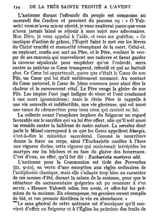 154          LA TRÈS SAINTE TRINITÉ A L'AVENT

    L'antienne durant l'offrande du peuple est commune au
 mercredi des Cendres et provient du psaume 29 : « O Yah-
weh! vous m'avez mis en sûreté, je vous exalterai parce que vous
n'avez jamais laissé se réjouir à mon sujet mes adversaires.
Mon Dieu, je vous appelai à l'aide, et vous me guérîtes. » Ce
cantique d'action de grâces, l'Esprit Saint le met sur les lèvres
du Christ crucifié et ressuscité triomphant de la mort. Celui-ci,
en expirant, confia son sort au Père, et le Père, voulant le ven-
ger de ses ennemis qui ensevelirent son cadavre et firent garder
la caverne sépulcrale pour empêcher qu'on l'enlevât, serra
contre sa poitrine ce Cœur transpercé, refroidi et qui ne battait
plus. Ce Cœur lui appartenait, parce que c'était le Cœur de son
Fils, un Cœur qui lui était entièrement consacré. Au contact
du Cœur paternel, le Cœur de Jésus recouvra pour ainsi dire la
chaleur et le mouvement vital. Le Père venge la gloire de son
Fils. Les impies l'ont jugé indigne de vivre et l'ont condamné
à une mort ignominieuse; mais le divin Père le rappelle à
une vie nouvelle et indéfectible, une vie glorieuse, qui est aussi
une cause de résurrection pour tous ceux qui croient en lui.
   La collecte avant l'anaphore implore du Seigneur un regard
favorable sur le sacrifice qui va lui être offert, afin qu'il soit aussi
 un remède contre la faiblesse de notre nature. La servitus dont
 parle le Missel correspond à ce que les Grecs appellent liturgie,
 c'est-à-dire le ministère sacerdotal. Comme la nourriture
 donne la force au corps, ainsi l'Eucharistie confère à l'âme
 une vigueur divine, cette vigueur qui maintenait intrépides les
 martyrs sur les bûchers et en face du glaive des bourreaux.
 C'est d'eux, en effet, qu'il fut dit : Eucharistia martyres alit.
    L'antienne pour la Communion est tirée des Proverbes
 (ni, 9-10), en vertu d'une exception aux règles ordinaires de
l'antiphonie classique, mais elle s'adapte trop bien au caractère
de ces messes d'été, durant la saison de la moisson, pour que le
rédacteur du sacramentaire grégorien ait pu renoncer à s'en
servir. « Honore Yahweh selon ton avoir, et offre-lui les pré-
mices de ta moisson. En récompense, tes greniers seront remplis
de blé, et ton pressoir distillera le vin en abondance. »
^ L e sens général de cette antienne est d'inculquer qu'il con-
vient d'offrir au Seigneur et à l'Église les prémices des fruits de
 