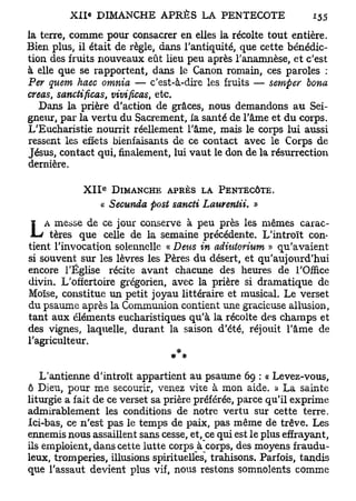 la terre, comme pour consacrer en elles la récolte tout entière.
Bien plus, il était de règle, dans l'antiquité, que cette bénédic-
tion des fruits nouveaux eût lieu peu après l'anamnèse, et c'est
à elle que se rapportent, dans le Canon romain, ces paroles :
Per quem haec omnia — c'est-à-dire les fruits — semper bona
créas, sandificas, vivificas, etc.
   Dans la prière d'action de grâces, nous demandons au Sei-
gneur, par la vertu du Sacrement, la santé de l'âme et du corps.
L'Eucharistie nourrit réellement l'âme, mais le corps lui aussi
ressent les effets bienfaisants de ce contact avec le Corps de
Jésus, contact qui, finalement, lui vaut le don de la résurrection
dernière.
                 e
            X I I DIMANCHE APRÈS LA PENTECÔTE.
                 « Secunda post sancii Laurentii. »
    A messe de ce jour conserve à peu près les mêmes carac-
L    tères que celle de la semaine précédente. L'introït con-
tient l'invocation solennelle « Deus in adiutorium » qu'avaient
si souvent sur les lèvres les Pères du désert, et qu'aujourd'hui
encore l'Église récite avant chacune des heures de l'Office
divin. L'offertoire grégorien, avec la prière si dramatique de
Moïse, constitue un petit joyau littéraire et musical. Le verset
du psaume après la Communion contient une gracieuse allusion,
tant aux éléments eucharistiques qu'à la récolte des champs et
des vignes, laquelle, durant la saison d'été, réjouit l'âme de
l'agriculteur.
                                 *
                                # *

   L'antienne d'introït appartient au psaume 69 : « Levez-vous,
ô Dieu, pour me secourir, venez vire à mon aide. » La sainte
liturgie a fait de ce verset sa prière préférée, parce qu'il exprime
admirablement les conditions de notre vertu sur cette terre.
Ici-bas, ce n'est pas le temps de paix, pas même de trêve. Les
ennemis nous assaillent sans cesse, et, ce qui est le plus effrayant,
ils emploient, dans cette lutte corps à corps, des moyens fraudu-
leux, tromperies, illusions spirituelles, trahisons. Parfois, tandis
que l'assaut devient plus vif, nous restons somnolents comme
 