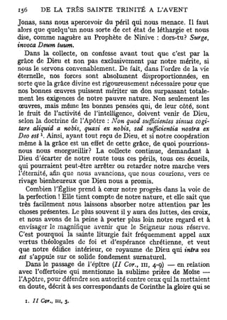 Joxias, sans nous apercevoir du péril qui nous menace. Il faut
alors que quelqu'un nous sorte de cet état de léthargie et nous
dise, comme naguère au Prophète de Ninive : dors-tu? Surge,
invoca Deum tuum.
    Dans la collecte, on confesse avant tout que c'est par la
grâce de Dieu et non pas exclusivement par notre mérite, si
nous le servons convenablement. De fait, dans Tordre de la vie
éternelle, nos forces sont absolument disproportionnées, en
sorte que la grâce divine est rigoureusement nécessaire pour que
nos bonnes œuvres puissent mériter un don surpassant totale-
 ment les exigences de notre pauvre nature. Non seulement les
 œuvres, mais même les bonnes pensées qui, de leur côté, sont
 le fruit de l'activité de l'intelligence, doivent venir de Dieu,
 selon la doctrine de l'Apôtre : Non quod sufficienies simus cogi-
 tare aliquid a nobis, quasi ex nobis, sed sufficientia nostra ex
        x
Deo est . Ainsi, ayant tout reçu de Dieu, et si notre coopération
 même à la grâce est un effet de cette grâce, de quoi pourrions-
 nous nous enorgueillir? La collecte continue, demandant à
 Dieu d'écarter de notre route tous ces périls, tous ces écueils,
 qui pourraient peut-être arrêter ou retarder notre marche vers
 l'éternité, afin que nous avancions, que nous courions, vers ce
 rivage bienheureux que Dieu nous a promis.
    Combien l'Église prend à cœur notre progrès dans la voie de
 la perfection ! Elle tient compte de notre nature, et elle sait que
 très facilement nous laissons absorber notre attention par les
 choses présentes. Le plus souvent il y aura des luttes, des croix,
 et nous avons de la peine à porter plus loin notre regard et à
 envisager le magnifique avenir que le Seigneur nous réserve.
 C'est pourquoi la sainte liturgie fait fréquemment appel aux
 vertus théologales de foi et d'espérance chrétienne, et veut
 que notre édifice intérieur, ce royaume de Dieu qui intra vos
 est s'appuie sur ce solide fondement surnaturel.
    Dans le passage de l'épître (II Cor., m, 4-9) — en relation
 avec l'offertoire qui mentionne la sublime prière de Moïse —
 l'Apôtre, pour défendre son autorité contre ceux qui la mettaient
 en doute, décrit à ses correspondants de Corinthe la gloire qui se

  1. / / Cor.,   m,   5.
 