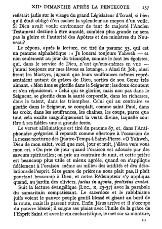 reflétait jadis sur le visage du grand Législateur d'Israël, si bien
qu'il était obligé d'en cacher la splendeur au moyen d'un voile.
Si Dieu avait voulu environner de tant de majesté l'Ancien
Testament destiné à être annulé, combien plus grande ne sera
pas la gloire et l'autorité des Apôtres et des ministres du Nou-
veau?
   Le répons, après la lecture, est tiré du psaume 33, qui est
un psaume alphabétique : « Je louerai toujours Yahweh — et
non seulement au jour du triomphe, comme le font les égoïstes,
qui, dans le service de Dieu, n'ont qu'eux-mêmes en vue —
j'aurai toujours sur mes lèvres sa louange. » Ainsi fit Job, ainsi
firent les Martyrs, jugeant que leurs souffrances mêmes repré-
sentaient autant de grâces de Dieu, sorties de son Cœur très
aimant. « Mon âme se glorifie dans le Seigneur ; les doux écoutent
et s'en réjouissent. » Celui qui se glorifie, mais non pas dans le
Seigneur, se glorifie dans la santé corporelle, dans les richesses,
dans le talent, dans les triomphes. Celui qui au contraire se
glorifie dans le Seigneur, se complaît, comme saint Paul, dans
les croix, dans les souffrances, les chaînes, les coups, parce que
tout cela exalte magnifiquement la vertu divine, laquelle con-
fère à ses fidèles une si grande force.
   Le verset alléluiatique est tiré du psaume 87, et, dans l'Anti-
phonaire grégorien il reparaît comme offertoire à l'occasion de
la messe nocturne des Quatre-Temps à Saint-Pierre. « O Yahweh,
Dieu de mon salut, voici que moi, jour et nuit, j'élève vers vous
mon cri. » On prie de jour quand l'oraison est adoucie par des
saveurs spirituelles; on prie au contraire de nuit, et cette prière
est beaucoup plus utile et mieux agréée, quand on s'applique
fidèlement à l'oraison même au milieu des aridités et des déso-
lations de l'esprit. Si ce genre de prière ne nous plaît pas, il plaît
 pourtant beaucoup à Dieu, et notre Rédempteur s'y appliqua
 quand, au jardin des oliviers, factus in agonia, prolixius orabat.
                                                   a v e c   a
    Suit la lecture évangélique (Luc, x, 23-37)          * parabole
du samaritain compatissant. Le sacerdoce et le rabbînisme
 juifs voient le pauvre peuple gentil blessé et gisant au bord de
 la route, mais ils passent outre. Enfin Jésus arrive et il s'occupe
 du pauvre blessé; il soigne ses plaies avec l'huile de la grâce de
 l'Esprit Saint et avec le vin eucharistique, le met sur sa monture,
 