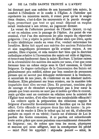 lui donnant part aux mérites de son humanité très sainte, le
conduit à l'hôtellerie et le confie à l'Église. A l'hôtelier qui
représente les ministres sacrés, il remet pour qu'on le soigne
deux deniers, c'est-à-dire les sacrements et la parole évangé-
lique, promettant que tout ce qui serait dépensé en surplus
serait remboursé à son retour, au jugement dernier.
   Le verset de l'offertoire provient de l'Exode (xxxn, 11-14)
et est en relation avec le passage de l'épître. A u point de vue
musical, c'est l'un des morceaux les plus exquis du répertoire
grégorien : Ton y répète la prière de Moïse alors que Dieu, après
le culte idolâtrique rendu au veau d'or, voulait exterminer les
Israélites. Moïse fait appel aux mérites des anciens Patriarches
et aux magnifiques promesses qu'ils avaient reçues. A ces
paroles, Dieu s'apaise, et cela montre fort bien que la doctrine
catholique relative à l'invocation des saints est utile et légitime,
et trouve son fondement dans la sainte Écriture. L'intime raison
de la réversibilité des mérites des saints sur nous, c'est que nous
formons tous un même corps sous le Chef commun, le Christ
Seigneur. Ce dogme catholique de la Communion des Saints est
généralement peu médité, même par bon nombre de personnes
pieuses qui ne savent pas échapper entièrement à la tendance,
si accentuée de nos jours, de s'enfermer en un désolant indivi-
dualisme. Elles gémissent sur leurs misères, sur la manière très
imparfaite dont elles servent Dieu. Et pourtant, combien plus
 de courage et de réconfort n'apporterait pas à leur cœur la
pensée que leurs œuvres ne sont pas si isolées qu'elles le croient,
 mais qu'elles sont au contraire en relation avec la sainteté de
l'Église tout entière, d'où elles tirent une incalculable efficacité 1
   La collecte après la préparation des oblations supplie le
Seigneur d'accueillir favorablement le Sacrifice qui va lui être
offert. Cette offrande se propose deux fins très hautes : la pre-
mière est de rendre à Dieu le tribut qui lui est dû, d'adoration
parfaite en esprit et en vérité; l'autre est d'obtenir de Lui le
pardon des fautes commises. A ce pardon est subordonnée
toute autre grâce que nous puissions convenablement demander
au Seigneur; car, de même que tous les maux, physiques
et moraux qui nous affligent, sont la conséquence du péché
— saint Paul les appelait : stipendia peccati — ainsi, la
 