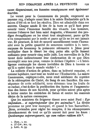 cause disparaissant, ses funestes conséquences sont également
écartées.
   Le verset pour la Communion du peuple, emprunté au
psaume 103, s'adapte aussi bien à la sainte Eucharistie qu'à la
saison d'été où se font les récoltes. Dieu est admirable dans ses
œuvres. Chaque année II tire de la terre ce qu'il faut pour
nourrir toute l'immense famille des vivants. Les hommes,
comme l'observe fort bien saint Augustin, s'étonnent des pro-
diges évangéliques ou les nient tout simplement, parce qu'ils
n'en comprennent pas le mode et parce qu'ils ne les ont jamais
vus. Et pourtant, le fait de nourrir annuellement toute l'huma-
nité avec la petite quantité de semences confiées à la terre,
surpasse de beaucoup la puissance nécessaire à Jésus pour
multiplier dans le désert les cinq pains afin qu'ils fussent
suffisants pour nourrir cinq mille juifs. Les merveilles de la Foi
tirent donc indirectement leur confirmation de ce que Dieu
accomplit sous nos yeux, comme le déclare l'Apôtre : « L'intel-
ligence contemple les choses invisibles de Dieu à travers ce
                                     1
qu'il a opéré dans le monde visible . »
   La collecte d'action de grâces, dans sa brièveté romaine, et
comme lapidaire, vaut tout un traité sur l'Eucharistie. La sainte
Communion, explique-t-elle, nous rend solidaires du mystère
de la rédemption du Christ, du Sang de son Sacrifice. En con-
séquence de cette solidarité, nous obtenons tous les fruits de
ce rachat, c'est-à-dire la purification des fautes et l'augmenta-
tion des forces de nos facultés, pour qu'elles soient plus aptes
à lutter contre les embûches de Satan et contre les mauvais
désirs de la nature corrompue.
   Que les ministres du Seigneur disent avec saint Paul : Ego
                                                    2
impendam... et superimpendar ipse pro animabus . La divine
promesse ne peut leur manquer, et quand le bon Samaritain,
Jésus, reviendra pour régler les comptes, il les récompensera
abondamment de tout ce qu'ils auront fait pour les âmes :
                                                           3
 Quodcumque supererogaveris, ego cum rediero reddam tibi .

  1. Rom., i, 20.
  2. / / Cor., xii, 15.
  3. Luc, x, 35.
 