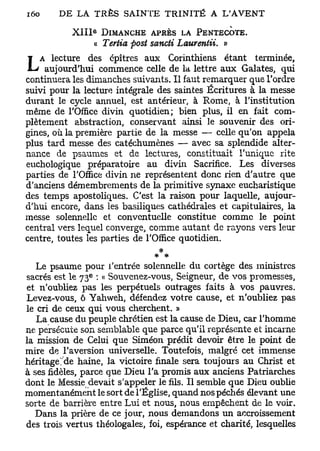 e
            X I I I DIMANCHE APRÈS LA PENTECÔTE.
                   <( Tertia ftost sancti Laurentii. »
   A lecture des cpîtres aux Corinthiens étant terminée,
L    aujourd'hui commence celle de la lettre aux Galates, qui
continuera les dimanches suivants. Il faut remarquer que Tordre
suivi pour la lecture intégrale des saintes Écritures à la messe
durant le cycle annuel, est antérieur, à Rome, à l'institution
même de l'Office divin quotidien; bien plus, il en fait com-
plètement abstraction, conservant ainsi le souvenir des ori-
gines, où la première partie de la messe — celle qu'on appela
plus tard messe des catéchumènes — avec sa splendide alter-
nance de psaumes et de lectures, constituait l'unique rite
euchologique préparatoire au divin Sacrifice. Les diverses
parties de l'Office divin ne représentent donc rien d'autre que
d'anciens démembrements de la primitive synaxe eucharistique
des temps apostoliques. C'est la raison pour laquelle, aujour-
d'hui encore, dans les basiliques cathédrales et capitulaires, la
messe solennelle et conventuelle constitue comme le point
central vers lequel converge, comme autant de rayons vers leur
centre, toutes les parties de l'Office quotidien.
                                    *
   Le psaume pour l'entrée solennelle du cortège des ministres
                e
sacrés est le 7 3 : « Souvenez-vous, Seigneur, de vos promesses,
et n'oubliez pas les perpétuels outrages faits à vos pauvres.
Levez-vous, ô Yahweh, défendez votre cause, et n'oubliez pas
le cri de ceux qui vous cherchent. »
   La cause du peuple chrétien est la cause de Dieu, car l'homme
ne persécute son semblable que parce qu'il représente et incarne
la mission de Celui que Siméon prédit devoir être le point de
mire de l'aversion universelle. Toutefois, malgré cet immense
héritageide haine, la victoire finale sera toujours au Christ et
à ses fidèles, parce que Dieu l'a promis aux anciens Patriarches
dont le Messie devait s'appeler le fils. Il semble que Dieu oublie
momentanément le sort de l'Église, quand nos péchés élevant une
sorte de barrière entre Lui et nous, nous empêchent de le voir.
   Dans la prière de ce jour, nous demandons un accroissement
des trois vertus théologales, foi, espérance et charité, lesquelles
 