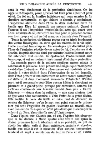 sont le vrai fondement de la perfection chrétienne. On les
appelle théologales, parce qu'elles ont Dieu pour auteur et pour
objet. La foi est la lumière intérieure qui nous montre la fin
dernière surnaturelle, et qui éclaire le chemin y conduisant.
L'espérance alimente dans l'âme le désir d'obtenir cette fin
tandis que Dieu lui garantit son secours puissant. Quant à
l'amour, il est l'impulsion irrésistible de l'âme qui court vers
Dieu, anxieuse de se jeter entre ses bras pour le posséder comme
son bien propre et qui ne lui manquera jamais dans l'éternité.
   Toute la perfection chrétienne repose sur ce triple fondement
des vertus théologales, en sorte que les maîtres de la vie spiri-
tuelle insistent beaucoup sur les avantages qui découlent pour
l'âme de l'émission répétée de ces actes de foi, d'espérance et de
charité, lesquels finiront ainsi par orienter habituellement notre
vie intérieure tout entière. Ici également, l'entraînement aide
beaucoup, et est un puissant instrument d'héroïque perfection.
   La seconde partie de la collecte explique encore mieux le
contenu de la première. Dieu promet une magnifique récompense
c'est-à-dire Lui-même. Cette récompense est toutefois subor-
donnée à notre fidélité dans l'observation de sa loi, laquelle,
dans l'état présent d'affaiblissement de notre nature corrompue,
est difficile et dure. Comment surmonter l'obstacle? D'autre
part, est-il convenable pour Dieu que ses fidèles le cherchent en
pleurant et à grand'peine, presque par contrainte, comme des
esclaves condamnés aux travaux forcés? Non pas. « Faites,
Seigneur, — ajoute donc la collecte, — que nous aimions tout
ce que vous nous commandez. » Voici l'effet de la grâce divine.
Elle fortifie le cœur du fidèle et mêle tant de douceur au
service du Seigneur, qu'on le sert non point comme le prison-
nier qui sent l'aiguillon du geôlier l'excitant au travail, mais
avec l'amour du fils à qui rien n'est plus doux que d'accomplir la
volonté du Père. Quae ftlacita sunt Ei facto semper.
   Dans l'épître aux Galates (in, 16-22), l'Apôtre fait observer
que la loi donnée à Moïse quatre cent trente ans après la
divine promesse faite à Abraham et à sa postérité, ne put en
abolir les effets, celle-ci étant antérieure, gratuite et absolue,
tandis que celle-là eut le caractère d'un contrat temporaire,
bilatéral et sujet à annulation du fait de l'une et de l'autre
 