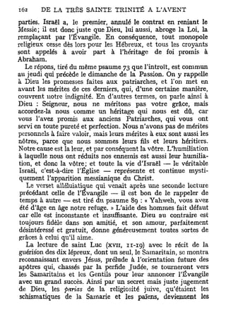 parties. Israël a, le premier, annulé le contrat en reniant le
Messie; il est donc juste que Dieu, lui aussi, abroge la Loi, la
remplaçant par l'Évangile. En conséquence, tout monopole
religieux cesse dès lors pour les Hébreux, et tous les croyants
sont appelés à avoir part à l'héritage de foi promis à
Abraham.
   Le répons, tiré du même psaume 73 que l'introït, est commun
au jeudi qui précède le dimanche de la Passion. On y rappelle
à Dieu les promesses faites aux patriarches, et l'on met en
avant les mérites de ces derniers, qui, d'une certaine manière,
couvrent notre indignité. En d'autres termes, on parle ainsi à
Dieu : Seigneur, nous ne méritons pas votre grâce, mais
accordez-la nous comme un héritage qui nous est dû, car
vous l'avez promis aux anciens Patriarches, qui vous ont
servi en toute pureté et perfection. Nous n'avons pas de mérites
personnels à faire valoir, mais leurs mérites à eux sont aussi les
nôtres, parce que nous sommes leurs fils et leurs héritiers.
Notre cause est la leur, et par conséquent la vôtre. L'humiliation
à laquelle nous ont réduits nos ennemis est aussi leur humilia-
tion, et donc la vôtre; et toute la vie d'Israël — le véritable
 Israël, c'est-à-dire l'Église — représente et continue mysti-
 quement l'apparition messianique du Christ.
    Le verset alléluiatique qui venait après une seconde lecture
 précédant celle de l'Evangile — il est bon de le rappeler de
 temps à autre — est tiré àx psaume 89 : « Yahweh, vous avez
 été d'âge en âge notre refuge. » L'aide des hommes fait défaut
 car elle est inconstante et insuffisante. Dieu au contraire est
 toujours fidèle dans son amitié, et son amour, parfaitement
 désintéressé et gratuit, donne généreusement toutes sortes de
 grâces à celui qu'il aime.
    La lecture de saint Luc (xvn, n - 1 9 ) avec le récit de la
guérisbn des dix lépreux, dont un seul, le Samaritain, se montra
reconnaissant envers Jésus, prélude à l'orientation future des
 apôtres qui, chassés par la perfide Judée, se tourneront vers
les Samaritains et les Gentils pour leur annoncer l'Évangile
avec un grand succès. Ainsi par un secret mais juste jugement
de Dieu, les parias de la religiosité juive, qu'étaient les
 schismatiques de la Samarie et les païens, deviennent les
 