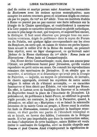 chef du moine et martyr persan saint Anastase; le monastère
de Boetianum avec les moines syriens monophysites ; sans
compter les autres couvents grecs et orientaux érigés ou restau-
                                 e
rés par les papes, du V I I au x i siècle. Tous ces instituts établis
                         e




à Rome ne purent pas ne pas exercer une forte influence sur la
liturgie de la Chaire apostolique, et contribuèrent à conserver
à la Cour papale ce caractère international ou plutôt catholique,
au sens le plus large du mot, qui toujours, et aujourd'hui encore,
la distingue. Il faut aussi observer que presque tous ces sanc-
tuaires orientaux, érigés de préférence dans le rayon du Forum
 ou du Palatin, ont quelque église correspondante sur les rives
 du Bosphore, en sorte que, en raison de toutes ces perles byzan-
 tines ornant le collier d'or de la Reine du monde, on pourrait
bien répéter, avec un léger changement, ce qu'écrivait saint
                                          e
Jérôme de la Rome chrétienne du i v siècle : Roma facta est
Hierosolyma : Roma facta est Constantinopolis.
    Oui, Rome devint Constantinople; mais, dans son amourpour
l'Orient, ses préférences furent pour Jérusalem, qu'elle voulut
reproduire en petit entre ses murs. On connaît les reproductions
romaines des sanctuaires de Jérusalem. Il en résulte que ce
caractère, si artistique et si dramatique qu'avait pris la liturgie
de Palestine, — laquelle, au moyen de processions, de lectures,
de chants appropriés, revivait les mystères de notre sainte
religion là même où ils s'étaient accomplis, — ce caractère
fascinateur si bien décrit par Éthérie, fut vite imité par Rome.
En effet, le Latran avec sa basilique du Sauveur et la rotonde
du Baptistère tenait la place de l'Anastasie de Jérusalem. Là
précisément, de préférence à Saint-Pierre, se célébrait la grande
vigile pascale; au contraire, le jour de la Parascève, quand, à
Jérusalem, on allait au « Martyrion » où se faisait la solennelle
ostension de la sainte Croix au peuple, à Rome aussi la station
fut fixée in Hierusalem, comme on appelait la basilique sesso-
rienne, où était gardée une partie de l'étendard triomphal et
où se faisait, en faveur des fidèles, l'ostension de la Relique
sacrée. Il n'est pas improbable que dans la construction même,
ou dans l'adaptation de cette basilique, sainte Hélène ait voulu
imiter le sanctuaire du Golgotha, avec sa double chapelle ante
Crucem et fiost Crucem. Ainsi s'expliquerait la signification de
 