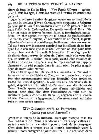 riture de tous les fils de Dieu — Vere Panis filiorum — appro-
priée à tous les âges, à tous les états et à toutes les conditions
de la vie.
   Dans la collecte d'action de grâces, commune au lundi de la
                        e
semaine in mediana (IV du Carême), nous supplions le Seigneur
de faire que la sainte Communion affermisse de plus en plus en
nous l'effet de la Rédemption. De quelle manière? En multi-
pliant en nous les œuvres bonnes. Selon la terminologie scolas-
tique, les théologiens distinguent le décret de prédestination
fixé une fois pour toujours, et l'exécution de ce décret, laquelle
a lieu dans le temps et se réalise graduellement grâce aux vertus.
Tel est à peu près le concept exprimé par la collecte de ce jour,
quand elle demande que la sainte Communion soit pour nous
un accroissement de l'éternelle Rédemption. Il ne s'agit pas ici
de degrés dans l'œuvre de salut du Christ, mais cela veut dire
que les fruits de la divine Eucharistie, c'est-à-dire les actes de
vertu et de vie sainte qu'elle suscite, représentent un rappro-
chement et un réel progrès dans la réalisation du plan magni-
fique de notre salut éternel.
   En vertu de quel terrible secret les Samaritains, c'est-à-dire
les âmes moins privilégiées de Dieu, se montrent-elles quelque-
 fois plus reconnaissantes pour ses bienfaits? Cela arrive en
 raison de leurs dispositions favorables aux opérations de la
 grâce, dispositions d'humilité et d'intense désir des choses de
 Dieu. Tandis qu'au contraire tant d'âmes privilégiées qui
 nagent, pour ainsi dire, dans l'abondance de tout bien, se
 montrent parfois, comme les Hébreux, dégoûtées de la manne
céleste, l'accueillent négligemment, s'en nourrissent par habi-
tude et sans aucun appétit.

                e
           X I V DIMANCHE APRÈS LA PENTECÔTE.
                 « Quarta post sancti Lauventii. »
    'EST le temps de la moisson, alors que presque tous les
C    habitants de Rome abandonnaient leurs sept collines et
se transportaient aux environs pour y jouir de la campagne.
C'est donc fort à propos que la liturgie dominicale, vient à
nouveau nous enseigner aujourd'hui une filiale confiance dans
 