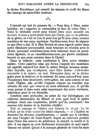 la divine Providence qui nourrit les oiseaux et revêt les fleurs
des champs de splendides couleurs.

                               * *

   L'introït est tiré du psaume 83 : « Vous êtes, ô Dieu, notre
bouclier; ah ! regardez et contemplez la face de votre Oint. »
Voici le véritable motif pour lequel Dieu nous accorde ses
faveurs. I l nous a prédestinés dans son Christ, qui est le plérome
de sa gloire, et c'est en Lui et pour Lui qu'il nous aime, comme
membres de son corps mystique. Gardons-nous donc de séparer
ce que Dieu a uni. Si le Père éternel ne nous regarde point dans,
notre désolante personnalité, mais toujours en relation avec le
Christ, pourquoi voudrions-nous nous enfermer dans un perni-
cieux égoïsme, et ne considérerions-nous pas plutôt continuel-
lement ce que nous sommes dans le Christ?
   Dans la collecte, nous confessons à Dieu notre extrême
misère. Cette superbia vitae qui forme l'orgueil des mondains
est appelée aujourd'hui dans la sainte liturgie humana morta-
litas, laquelle, par conséquent, sans Dieu labiiuv, c'est-à-dire
succombe à la misère, au mal. Nécessaire donc est la divine
grâce pour la soulever et la soutenir. Et nous, aujourd'hui, nous
l'implorons bien abondante, cette grâce, sur nous-mêmes et sur
toute l'Église, afin qu'elle s'oppose comme un bouclier aux
attraits du mal, que ceux-ci ne nous séduisent pas, et qu'elle
nous pousse à faire notre salut moyennant des actes vertueux,
méritoires pour la vie éternelle.
   Combien sont profondes, au point de vue théologique, ces
collectes dominicales du Missel, et avec quel fruit la prière
antique tirait son inspiration, plutôt que"; du sentiment/'des
sources très hautes de la doctrine révélée !
   Suit un passage de l'épître aux Galates (v, 16-24). La loi
n'était qu'un frein contre les désirs charnels, — et l'Apôtre en
énumère les diverses manifestations, — tandis que le chrétien
est sous l'empire du Saint-Esprit, lequel au contraire produit
dans l'âme des œuvres de pénitence, la charité, la bonté et la
joie. A ces signes on peut facilement reconnaître de quel esprit
chacun est animé. Quant à la marque générale de tous les amis
 