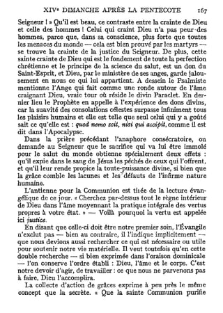 Seigneur I » Qu'il est beau, ce contraste entre la crainte de Dieu
et celle des hommes ! Celui qui craint Dieu n'a pas peur-des
hommes, parce que, dans sa conscience, plus forte que toutes
les menaces du monde — cela est bien prouvé par les martyrs —
se trouve la crainte de la justice du Seigneur. De plus, cette
sainte crainte de Dieu qui est le fondement de toute la perfection
chrétienne et le principe de la science du salut, est un don du
Saint-Esprit, et Dieu, par le ministère de ses anges, garde jalou-
sement en nous ce qui lui appartient. A dessein le Psalmiste
mentionne l'Ange qui fait comme une ronde autour de Tâme
craignant Dieu, vraie tour où réside le divin Paraclet. En der-
nier lieu le Prophète en appelle à l'expérience des dons divins,
car la suavité des consolations célestes surpasse infiniment tous
les plaisirs humains et elle est telle que seul celui qui y a goûté
sait ce qu'elle est : quoi nemo scit, nisi qui accipit, comme il est
dit dans l'Apocalypse.
   Dans la prière précédant l'anaphore consécratoire, on
demande au Seigneur que le sacrifice qui va lui être immolé
pour le salut du monde obtienne spécialement deux effets :
qu'il expie dans le sang de Jésus les péchés de ceux qui l'offrent,
et qu'il leur rende propice la toute-puissance divine, si bien que
la grâce comble les lacunes et les"^défauts de l'infirme nature
humaine.
   L'antienne pour la Communion est tiiée de la lecture évan-
gélique de ce jour. « Cherchez par-dessus tout le règne intérieur
de Dieu dans l'âme moyennant la pratique intégrale des vertus
propres à votre état. » — Voilà pourquoi la vertu est appelée
ici justice.
   En disant que celle-ci doit être notre premier soin, l'Évangile
n'exclut pas — bien au contraire, il l'indique implicitement —
que nous devions aussi rechercher ce qui est nécessaire ou utile
pour soutenir notre vie matérielle. Il veut toutefois qu'en cette
double recherche —• si bien exprimée dans l'oraison dominicale
— l'on conserve l'ordre établi : Dieu, l'âme et le corps. C'est
notre devoir d'agir, de travailler : ce que nous ne parvenons pas
à faire, Dieu l'accomplira.
   La collecte d'action de grâces exprime à peu près le même
concept que la secrète, « Que la sainte Communion purifie
 