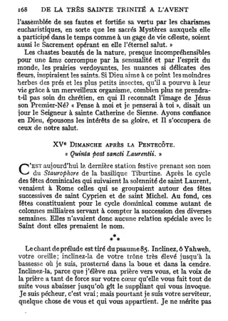 i68     D E LA TEÈS S A I N T E T R I N I T É A L'AVENT

l'assemblée de ses fautes et fortifie sa vertu par les charismes
eucharistiques, en sorte que les sacrés Mystères auxquels elle
a participé dans le temps comme à un gage de vie céleste, soient
aussi le Sacrement opérant en elle l'éternel salut. »
    Les chastes beautés de la nature, presque incompréhensibles
pour une âme corrompue par la sensualité et par l'esprit du
monde, les prairies verdoyantes, les nuances si délicates des
fleurs, inspiraient les saints. Si Dieu aime à ce point les moindres
herbes des prés et les plus petits insectes, qu'il a pourvu à leur
vie grâce à un merveilleux organisme, combien plus ne prendra-
 t-il pas soin du chrétien, en qui II reconnaît l'image de Jésus
 son Premier-Né? « Pense à moi et je penserai à toi », disait un
 jour le Seigneur à sainte Catherine de Sienne. Ayons confiance
 en Dieu, épousons les intérêts de sa gloire, et II s'occupera de
 ceux de notre salut.
                 E
            XV        DIMANCHE APRÈS LA PENTECÔTE.
                     « Quinta post sancti Laurentii. »
    'EST aujourd'hui la dernière station festive prenant son nom
C     du Staurophore de la basilique Tiburtine. Après le cycle
des fêtes dominicales qui suivaient la solennité de saint Laurent,
venaient à Rome celles qui se groupaient autour des fêtes
successives de saint Cyprien et de saint Michel. A u fond, ces
fêtes constituaient pour le cycle dominical comme autant de
colonnes milliaires servant à compter la succession des diverses
semaines. Elles n'avaient donc aucune relation spéciale avec le
Saint dont elles prenaient le nom.
                                     *
                                 * *
   Le chant de prélude est tiré du psaume 85. Inclinez, ô Yahweh,
votre oreille; inclinez-la de votre trône très élevé jusqu'à la
bassesse où je suis, prosterné dans la boue et dans la cendre.
Inclinez-la, parce que j'élève ma prière vers vous, et la voix de
la prière a tant de force sur votre cœur qu'elle vous fait tout de
suite vous abaisser jusqu'où gît le suppliant qui vous invoque.
Je suis pécheur, c'est vrai; mais pourtant je suis votre serviteur,
quelque chose de vous et qui vous appartient. Je ne mérite pas
 