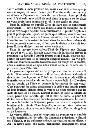 d'être écouté à mon premier cri, mais c'est sans cesse que je
vous invoque, et vous n'avez pas l'habitude de mettre vos
serviteurs à l'épreuve au delà de leurs forces. Ayez pitié de
moi, ô Yahweh, ayez pitié de moi dans la mesure où je place
en vous toute mon espérance et où je me confie en vous.
   Dans la collecte on supplie Dieu de faire que sa continuelle
miséricorde — cette terre est moins le lieu du triomphe de la
justice divine que de celui de la miséricorde — purifie de plus en
plus et protège son Église. Et parce que celle-ci, sans le secours
de Dieu, ne saurait résister à ses adversaires, ni ne peut combler
l'insuffisance de la nature infirme dans les membres mêmes de
la communauté chrétienne, il faut que la divine grâce soit tou-
jours là pour diriger tous ses actes vertueux.
    Dans la lecture faite aujourd'hui de l'épître aux Galates
(v, 25-26 et vi, 1-10), il s'agit avant tout de la charité envers le
prochain : la fuite de l'intérêt propre et de l'envie, pour se sup-
porter au contraire et se corriger réciproquement. La vie pré-
sente est comme la saison des semailles : au temps de la récolte,
nous moissonnerons ce que nous, avons semé, et ce sera notre
provision pour l'éternité.
                                      e
    Le psaume responsorial est le 9 1 qui est commun au samedi
        e
de la I I semaine de Carême. « Il est beau de louer Yahweh et
de chanter des hymnes, ô Très-Haut, à votre nom; de célébrer
le matin votre bonté, et durant la nuit votre fidélité. » L'oraison
est un besoin de l'âme et comme le battement de son cœur.
C'est pourquoi les saints consacrent à la prière une grande partie
de leur journée, définie dans le verset de notre psaume par les
mots de nuit et de matin. Durant la nuit on loue la fidélité de
Dieu, parce que l'aridité, qui est la nuit de l'âme, a pour but
de fortifier notre confiance-dans les promesses divines. Le matin
on loue la bonté du Seigneur, parce que le matin exprime la
lumière et la joie de l'âme laquelle, se sentant ainsi prévenue
par la grâce divine, entonne à Dieu le chant d'action de grâces
 et de louanges.
    Le verset alléluiatique est emprunté au psaume 94 et semble
être la continuation de celui du dimanche précédent. « Grand
est Yahweh, et sa puissance s'élève sur tous les autres dieux. »
Ah ! si notre âme, elle aussi, comprenait pratiquement cette
 