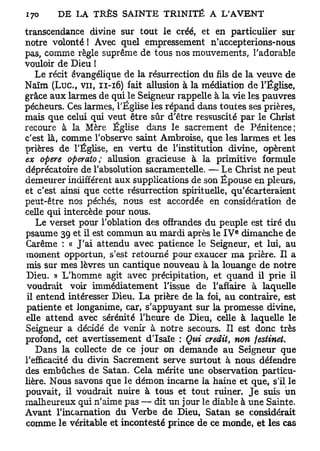 transcendance divine sur tout le créé, et en particulier sur
notre volonté ! Avec quel empressement n'accepterions-nous
pas, comme règle suprême de tous nos mouvements, l'adorable
vouloir de Dieu I
    Le récit évangélique de la résurrection du fils de la veuve de
Naïm ( L u c , v u , 11-16) fait allusion à la médiation de l'Église,
grâce aux larmes de qui le Seigneur rappelle à la vie les pauvres
pécheurs. Ces larmes, l'Église les répand dans toutes ses prières,
mais que celui qui veut être sûr d'être ressuscité par le Christ
recoure à la Mère Église dans le sacrement de Pénitence;
c'est là, comme l'observe saint Ambroise, que les larmes et les
prières de l'Église, en vertu de l'institution divine, opèrent
ex opère operato ; allusion gracieuse à la primitive formule
déprécatoire de l'absolution sacramentelle. — Le Christ ne peut
demeurer indifférent aux supplications de son Épouse en pleurs,
et c'est ainsi que cette résurrection spirituelle, qu'écarteraient
peut-être nos péchés, nous est accordée en considération de
celle qui intercède pour nous.
    Le verset pour l'oblation des offrandes du peuple est tiré du
                                                     e
psaume 39 et il est commun au mardi après le I V dimanche de
Carême : « J'ai attendu avec patience le Seigneur, et lui, au
moment opportun, s'est retourné pour exaucer ma prière. Il a
mis sur mes lèvres un cantique nouveau à la louange de notre
Dieu. » L'homme agit avec précipitation, et quand il prie il
 voudrait voir immédiatement l'issue de l'affaire à laquelle
 il entend intéresser Dieu. La prière de la foi, au contraire, est
patiente et longanime, car, s'appuyant sur la promesse divine,
elle attend avec sérénité l'heure de Dieu, celle à laquelle le
Seigneur a décidé de venir à notre secours. Il est donc très
profond, cet avertissement d'Isaïe : Qui crédit, non festinet.
    Dans la collecte de ce jour on demande au Seigneur que
l'efficacité du divin Sacrement serve surtout à nous défendre
des embûches de Satan. Cela mérite une observation particu-
lière. Nous savons que le démon incarne la haine et que, s'il le
pouvait, il voudrait nuire à tous et tout ruiner. Je suis un
malheureux qui n'aime pas — dit un jour le diable à une Sainte.
Avant l'incarnation du Verbe de Dieu, Satan se considérait
comme le véritable et incontesté prince de ce monde, et les cas
 