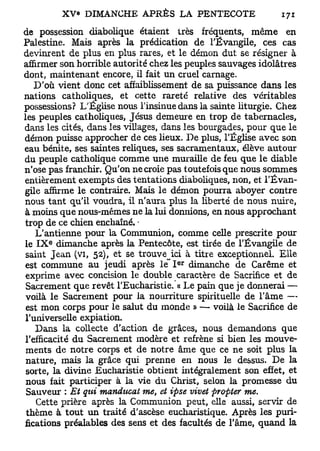 de possession diabolique étaient très fréquents, m ê m e en
Palestine. Mais après la prédication de l'Évangile, c e s cas
devinrent de p l u s en plus rares, et le démon dut se résigner à
affirmer s o n horrible autorité chez les peuples sauvages idolâtres
dont, maintenant encore, il fait u n cruel carnage.
    D ' o ù v i e n t donc cet affaiblissement de sa puissance d a n s les
nations catholiques, et cette rareté relative des véritables
possessions? L'Église nous l'insinue dans la sainte liturgie. Chez
les peuples catholiques, Jésus demeure en trop de tabernacles,
dans les cités, dans les villages, dans les bourgades, pour q u e l e
démon puisse approcher de ces lieux. D e plus, l'Église a v e c son
eau bénite, ses saintes reliques, ses sacramentaux, élève autour
du p e u p l e catholique c o m m e u n e muraille de feu q u e l e diable
n'ose pas franchir. Qu'on ne croie pas toutefois que nous s o m m e s
entièrement e x e m p t s des tentations diaboliques, non, et l ' É v a n -
gile affirme l e contraire. Mais l e d é m o n pourra aboyer contre
nous t a n t qu'il voudra, il n'aura plus la liberté de n o u s nuire,
à moins q u e nous-mêmes ne la lui donnions, en nous approchant
trop de ce chien enchaîné. -
     L'antienne pour la Communion, c o m m e celle prescrite pour
       e
le I X dimanche après la Pentecôte, est tirée de l'Évangile de
 saint J e a n (vi, 52), et se trouve^ici à titre exceptionnel. E l l e
                                          e r
est c o m m u n e a u jeudi après l e I       dimanche d e Carême et
 exprime a v e c concision le double caractère de Sacrifice et de
 Sacrement q u e revêt l'Eucharistie. « Le pain que je donnerai —
 voilà l e Sacrement pour la nourriture spirituelle de l'âme —
 est m o n corps pour l e salut du m o n d e » — voilà l e Sacrifice de
 l'universelle expiation.
     D a n s la collecte d'action d e grâces, nous d e m a n d o n s que
l'efficacité d u Sacrement modère et refrène si bien les m o u v e -
 m e n t s de notre corps et de notre âme que ce ne soit plus la
 nature, mais la grâce qui prenne en nous le dessus. D e la
 sorte, la divine Eucharistie obtient intégralement son effet, et
 nous fait participer à la v i e d u Christ, selon la promesse du
 Sauveur : Et qui manducat me, et ipse vivet propter me.
     Cette prière après la Communion peut, elle aussi, servir de
 t h è m e à t o u t u n traité d'ascèse eucharistique. Après les puri-
fications préalables des sens et d e s facultés de l'âme, q u a n d la
 